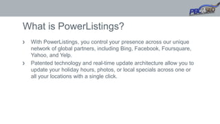 What is PowerListings?
With PowerListings, you control your presence across our unique
network of global partners, including Bing, Facebook, Foursquare,
Yahoo, and Yelp.
Patented technology and real-time update architecture allow you to
update your holiday hours, photos, or local specials across one or
all your locations with a single click.
 