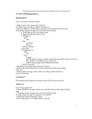 International Journal of Peer to Peer Networks (IJP2P) Vol.5, No1, February 2014
3
2.2 The NTBCBTalgorithm [3].
Requesting CS
If the si site want to enter into CS then
1 Make an entry in the request queue of ith site.
2 It send a request message to its parent located at i/2
3 Inform its children to set their flag to 1and enter id of its children to the RF Array.
4 On getting a request message site j will perform the following
a. It will make an entry in its request queue
b. Repeat the following while j!=root
c. If(flag[j]=1 )
Then
wait
Else
Set child=j
Set j=j/2
End of if structure
End of loop
d. if (flag[root] =1)
Then
wait
Else
set flag=1
send the inform message to another child (other than child) so that it will set its
flag variable to 1 and make its entry to RF array.
send the reply message to the child pointed by child
[ End of if structure]
5 On getting reply message the site will set its flag to 1
6 Remove the topmost entry from the request queue and send the reply message
to the site i
7 Send an inform message to other child to set its flag variable and make its
entry in the Rf array.
Executing CS
8 On getting reply message from its parent site the site will enter into the CS
Release CS
9 Set its flag variable to 0.
10 Send a REMOVE message to all the sites in the RF Array and delete them from the
array.
11 On getting remove message sites will clear their flag variable.
12 Send a release message to its parent if it’s not ROOT.
13 On getting release message go to step 9
14 If its request queue is not empty then go to step 4B.
 