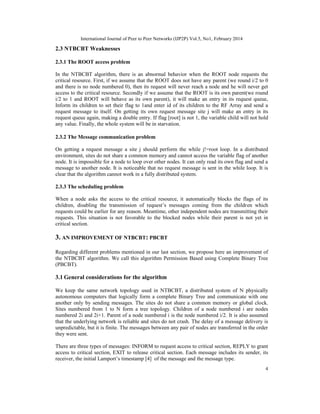 International Journal of Peer to Peer Networks (IJP2P) Vol.5, No1, February 2014
4
2.3 NTBCBT Weaknesses
2.3.1 The ROOT access problem
In the NTBCBT algorithm, there is an abnormal behavior when the ROOT node requests the
critical resource. First, if we assume that the ROOT does not have any parent (we round i/2 to 0
and there is no node numbered 0), then its request will never reach a node and he will never get
access to the critical resource. Secondly if we assume that the ROOT is its own parent(we round
i/2 to 1 and ROOT will behave as its own parent), it will make an entry in its request queue,
Inform its children to set their flag to 1and enter id of its children to the RF Array and send a
request message to itself. On getting its own request message site j will make an entry in its
request queue again, making a double entry. If flag [root] is not 1, the variable child will not hold
any value. Finally, the whole system will be in starvation.
2.3.2 The Message communication problem
On getting a request message a site j should perform the while j!=root loop. In a distributed
environment, sites do not share a common memory and cannot access the variable flag of another
node. It is impossible for a node to loop over other nodes. It can only read its own flag and send a
message to another node. It is noticeable that no request message is sent in the while loop. It is
clear that the algorithm cannot work in a fully distributed system.
2.3.3 The scheduling problem
When a node asks the access to the critical resource, it automatically blocks the flags of its
children, disabling the transmission of request’s messages coming from the children which
requests could be earlier for any reason. Meantime, other independent nodes are transmitting their
requests. This situation is not favorable to the blocked nodes while their parent is not yet in
critical section.
3. AN IMPROVEMENT OF NTBCBT: PBCBT
Regarding different problems mentioned in our last section, we propose here an improvement of
the NTBCBT algorithm. We call this algorithm Permission Based using Complete Binary Tree
(PBCBT).
3.1 General considerations for the algorithm
We keep the same network topology used in NTBCBT, a distributed system of N physically
autonomous computers that logically form a complete Binary Tree and communicate with one
another only by sending messages. The sites do not share a common memory or global clock.
Sites numbered from 1 to N form a tree topology. Children of a node numbered i are nodes
numbered 2i and 2i+1. Parent of a node numbered i is the node numbered i/2. It is also assumed
that the underlying network is reliable and sites do not crash. The delay of a message delivery is
unpredictable, but it is finite. The messages between any pair of nodes are transferred in the order
they were sent.
There are three types of messages: INFORM to request access to critical section, REPLY to grant
access to critical section, EXIT to release critical section. Each message includes its sender, its
receiver, the initial Lamport’s timestamp [4] of the message and the message type.
 