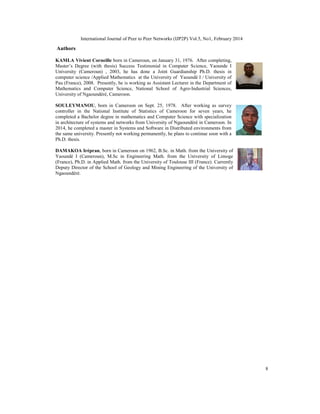 International Journal of Peer to Peer Networks (IJP2P) Vol.5, No1, February 2014
8
Authors
KAMLA Vivient Corneille born in Cameroun, on January 31, 1976. After completing,
Master’s Degree (with thesis) Success Testimonial in Computer Science, Yaounde I
University (Cameroun) , 2003, he has done a Joint Guardianship Ph.D. thesis in
computer science /Applied Mathematics at the University of Yaoundé I / University of
Pau (France), 2008. Presently, he is working as Assistant Lecturer in the Department of
Mathematics and Computer Science, National School of Agro-Industrial Sciences,
University of Ngaoundéré, Cameroon.
SOULEYMANOU, born in Cameroon on Sept. 25, 1978. After working as survey
controller in the National Institute of Statistics of Cameroon for seven years, he
completed a Bachelor degree in mathematics and Computer Science with specialization
in architecture of systems and networks from University of Ngaoundéré in Cameroon. In
2014, he completed a master in Systems and Software in Distributed environments from
the same university. Presently not working permanently, he plans to continue soon with a
Ph.D. thesis.
DAMAKOA Irépran, born in Cameroon on 1962, B.Sc. in Math. from the University of
Yaoundé I (Cameroun), M.Sc in Engineering Math. from the University of Limoge
(France), Ph.D. in Applied Math. from the University of Toulouse III (France). Currently
Deputy Director of the School of Geology and Mining Engineering of the University of
Ngaoundéré.
 
