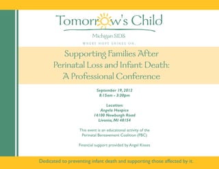 Supporting Families After
      Perinatal Loss and Infant Death:
        A Professional Conference
                             September 19, 2012
                              8:15am - 3:30pm

                                 Location:
                              Angela Hospice
                           14100 Newburgh Road
                             Livonia, MI 48154

                   This event is an educational activity of the
                    Perinatal Bereavement Coalition (PBC)

                  Financial support provided by Angel Kisses


Dedicated to preventing infant death and supporting those affected by it.
 