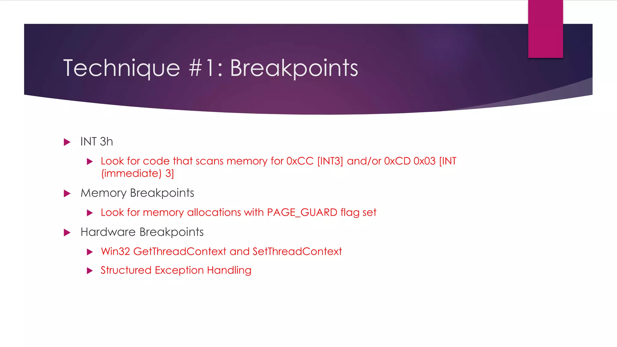 Technique #1: Breakpoints
 INT 3h
 Look for code that scans memory for 0xCC [INT3] and/or 0xCD 0x03 [INT
(immediate) 3]
 Memory Breakpoints
 Look for memory allocations with PAGE_GUARD flag set
 Hardware Breakpoints
 Win32 GetThreadContext and SetThreadContext
 Structured Exception Handling
 