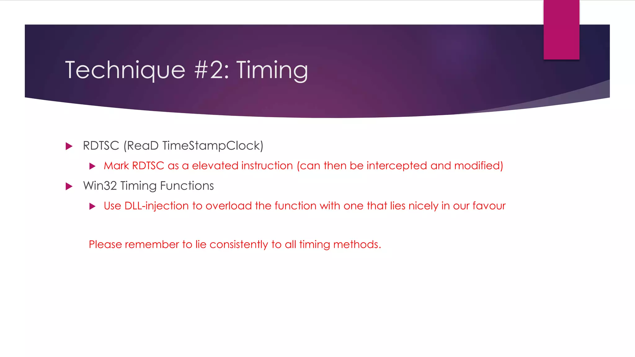 Technique #2: Timing
 RDTSC (ReaD TimeStampClock)
 Mark RDTSC as a elevated instruction (can then be intercepted and modified)
 Win32 Timing Functions
 Use DLL-injection to overload the function with one that lies nicely in our favour
Please remember to lie consistently to all timing methods.
 