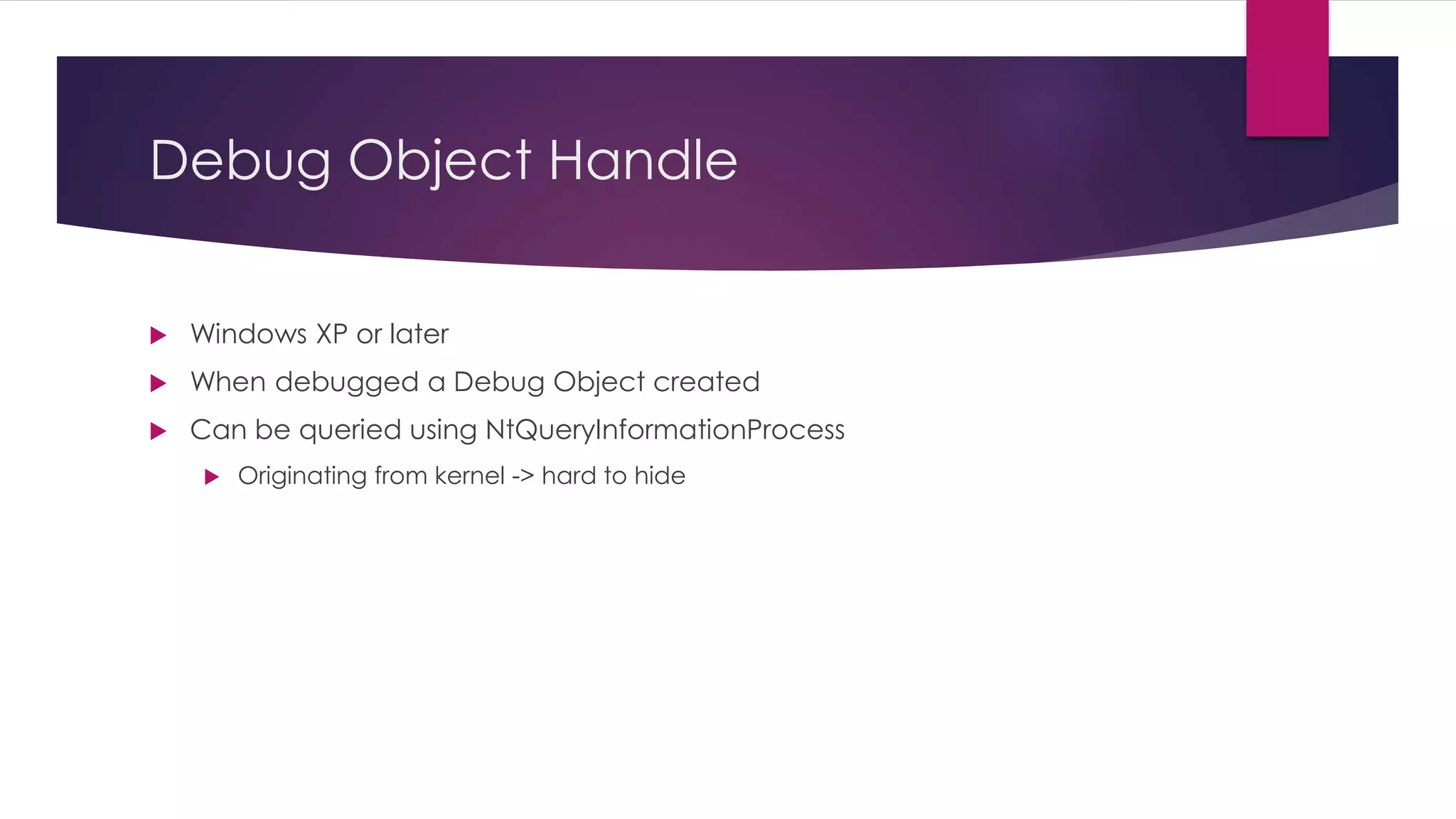 Debug Object Handle
 Windows XP or later
 When debugged a Debug Object created
 Can be queried using NtQueryInformationProcess
 Originating from kernel -> hard to hide
 