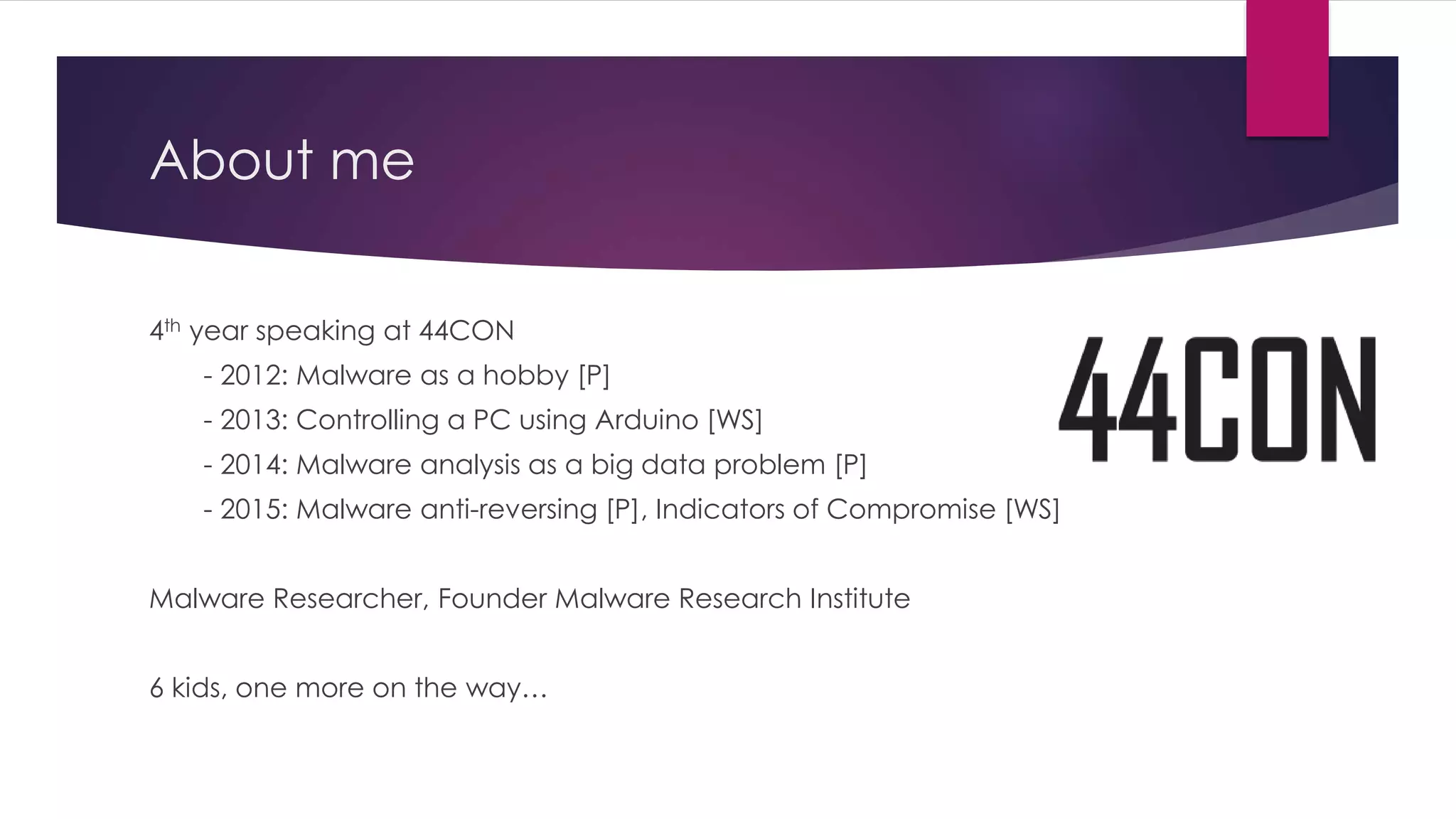 About me
4th year speaking at 44CON
- 2012: Malware as a hobby [P]
- 2013: Controlling a PC using Arduino [WS]
- 2014: Malware analysis as a big data problem [P]
- 2015: Malware anti-reversing [P], Indicators of Compromise [WS]
Malware Researcher, Founder Malware Research Institute
6 kids, one more on the way…
 
