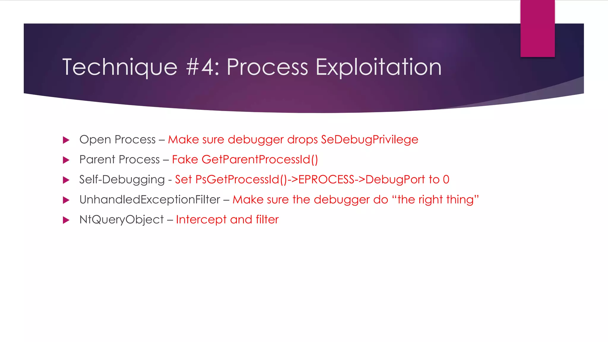 Technique #4: Process Exploitation
 Open Process – Make sure debugger drops SeDebugPrivilege
 Parent Process – Fake GetParentProcessId()
 Self-Debugging - Set PsGetProcessId()->EPROCESS->DebugPort to 0
 UnhandledExceptionFilter – Make sure the debugger do “the right thing”
 NtQueryObject – Intercept and filter
 