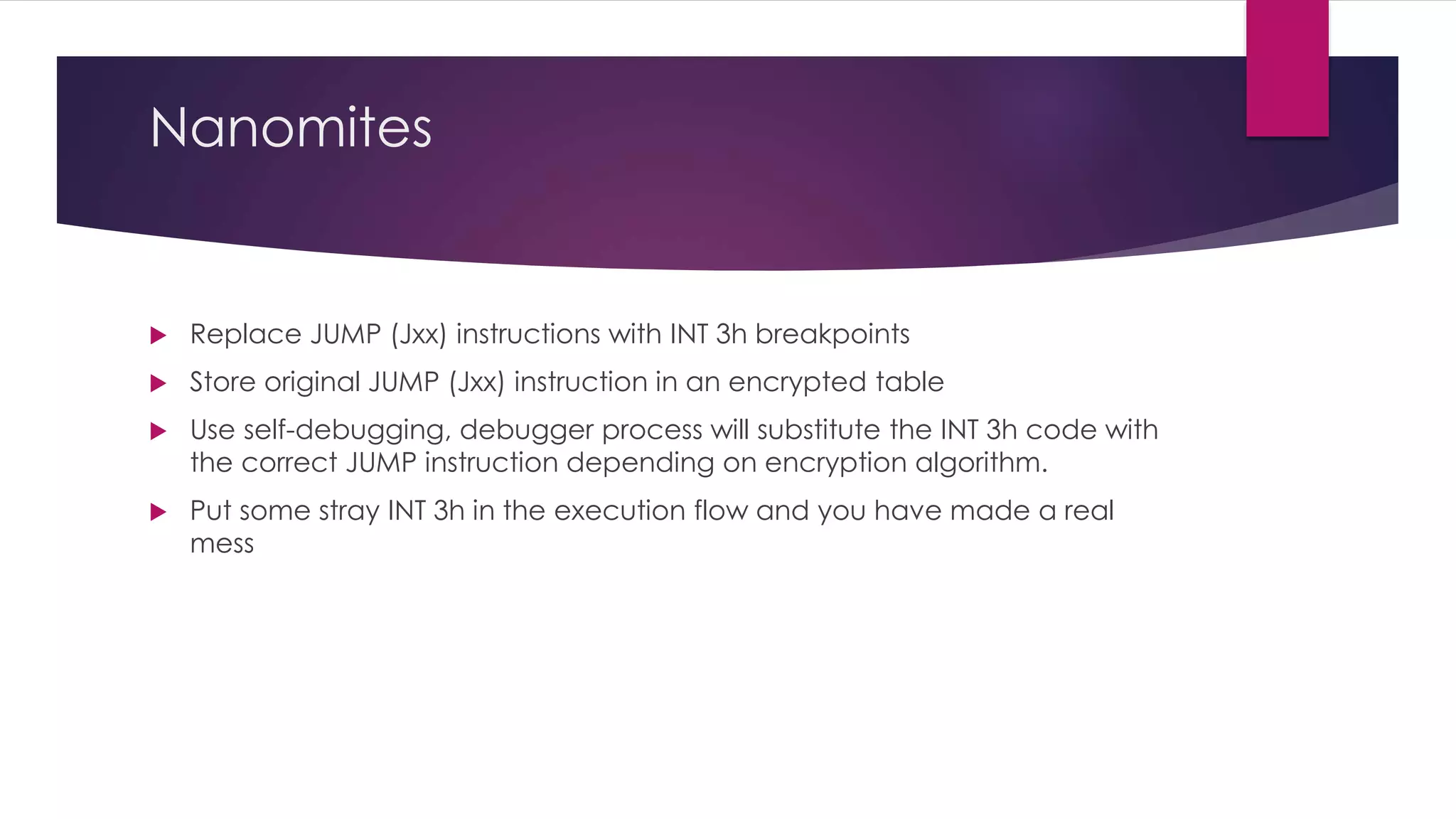 Nanomites
 Replace JUMP (Jxx) instructions with INT 3h breakpoints
 Store original JUMP (Jxx) instruction in an encrypted table
 Use self-debugging, debugger process will substitute the INT 3h code with
the correct JUMP instruction depending on encryption algorithm.
 Put some stray INT 3h in the execution flow and you have made a real
mess
 