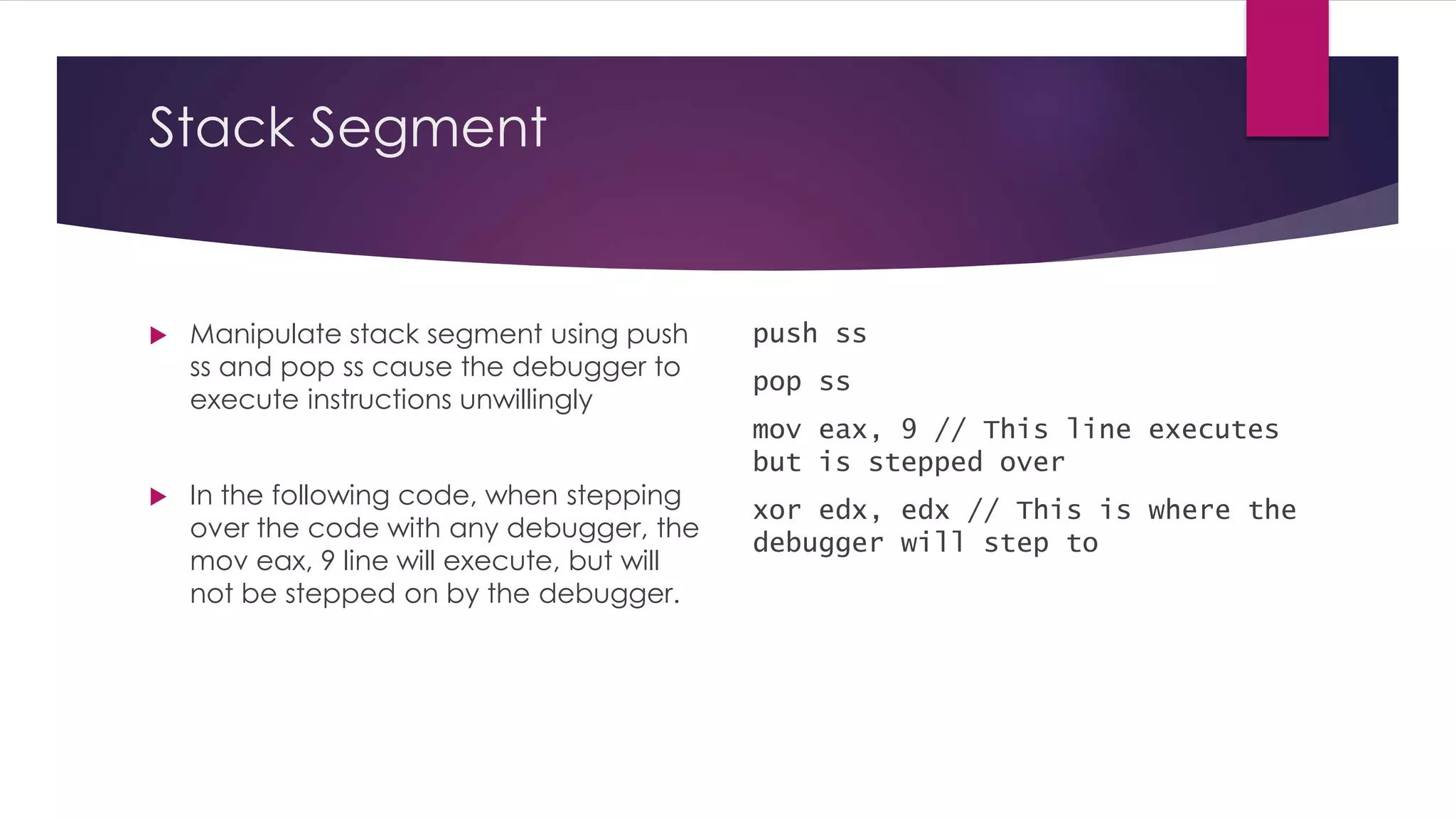 Stack Segment
 Manipulate stack segment using push
ss and pop ss cause the debugger to
execute instructions unwillingly
 In the following code, when stepping
over the code with any debugger, the
mov eax, 9 line will execute, but will
not be stepped on by the debugger.
push ss
pop ss
mov eax, 9 // This line executes
but is stepped over
xor edx, edx // This is where the
debugger will step to
 