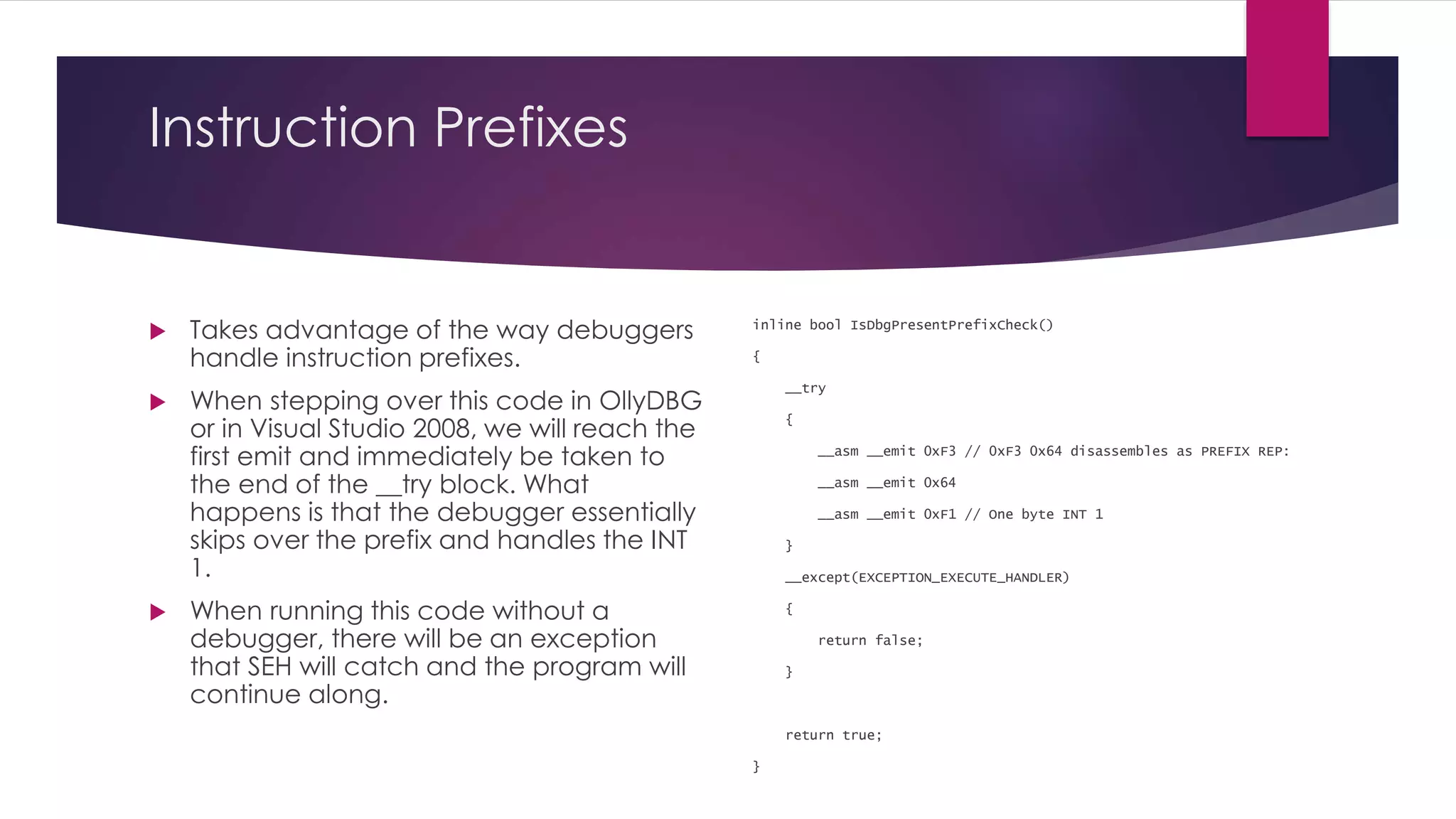 Instruction Prefixes
 Takes advantage of the way debuggers
handle instruction prefixes.
 When stepping over this code in OllyDBG
or in Visual Studio 2008, we will reach the
first emit and immediately be taken to
the end of the __try block. What
happens is that the debugger essentially
skips over the prefix and handles the INT
1.
 When running this code without a
debugger, there will be an exception
that SEH will catch and the program will
continue along.
inline bool IsDbgPresentPrefixCheck()
{
__try
{
__asm __emit 0xF3 // 0xF3 0x64 disassembles as PREFIX REP:
__asm __emit 0x64
__asm __emit 0xF1 // One byte INT 1
}
__except(EXCEPTION_EXECUTE_HANDLER)
{
return false;
}
return true;
}
 