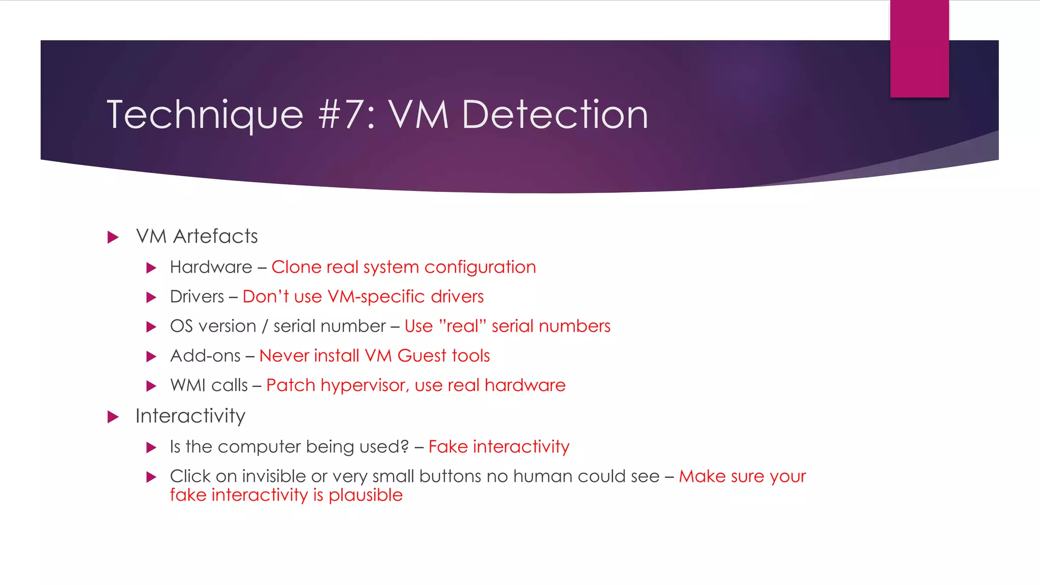 Technique #7: VM Detection
 VM Artefacts
 Hardware – Clone real system configuration
 Drivers – Don’t use VM-specific drivers
 OS version / serial number – Use ”real” serial numbers
 Add-ons – Never install VM Guest tools
 WMI calls – Patch hypervisor, use real hardware
 Interactivity
 Is the computer being used? – Fake interactivity
 Click on invisible or very small buttons no human could see – Make sure your
fake interactivity is plausible
 