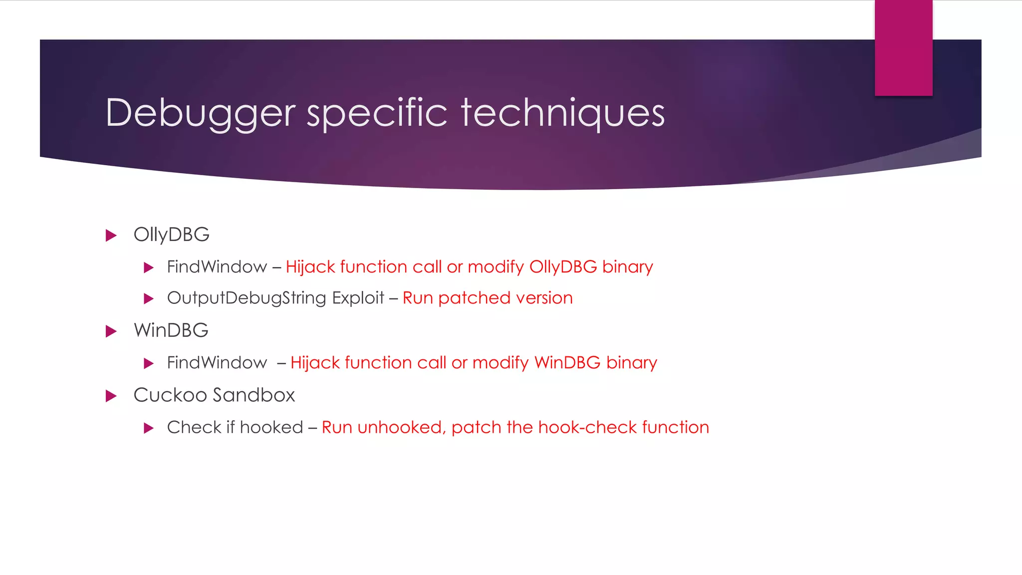 Debugger specific techniques
 OllyDBG
 FindWindow – Hijack function call or modify OllyDBG binary
 OutputDebugString Exploit – Run patched version
 WinDBG
 FindWindow – Hijack function call or modify WinDBG binary
 Cuckoo Sandbox
 Check if hooked – Run unhooked, patch the hook-check function
 