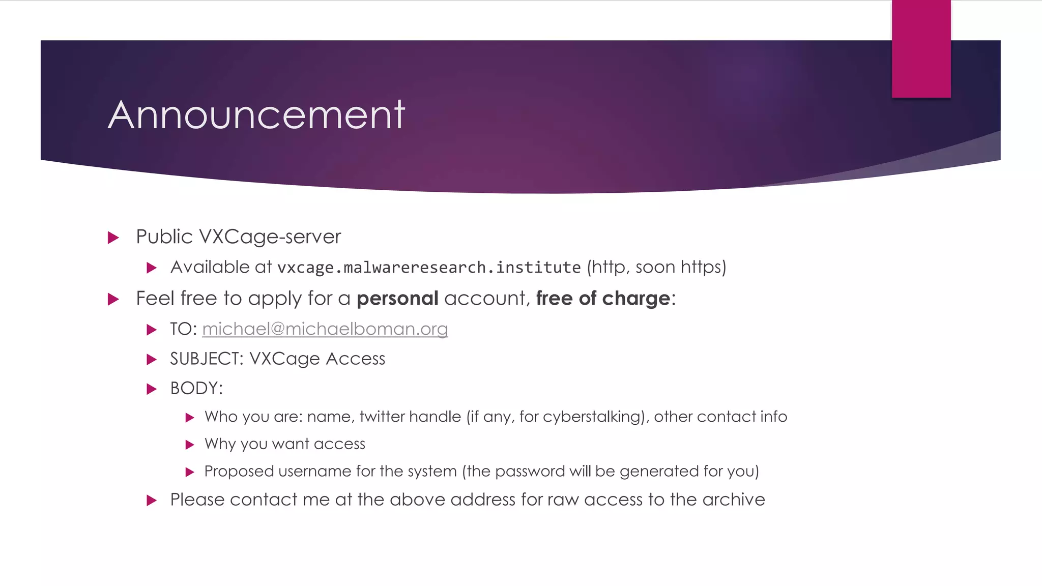 Announcement
 Public VXCage-server
 Available at vxcage.malwareresearch.institute (http, soon https)
 Feel free to apply for a personal account, free of charge:
 TO: michael@michaelboman.org
 SUBJECT: VXCage Access
 BODY:
 Who you are: name, twitter handle (if any, for cyberstalking), other contact info
 Why you want access
 Proposed username for the system (the password will be generated for you)
 Please contact me at the above address for raw access to the archive
 