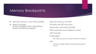 Memory Breakpoints
 Allocate memory, mark PAGE_GUARD
 When accessed
STATUS_GUEARD_PAGE_VIOLATION is
raised, handled by program
Allocate memory as buffer
Fill buffer with RET instruction
Mark buffer with PAGE_GUARD
PUSH potential return address to stack
JMP to buffer
If debugger:
RET will jump back to potential return address
else:
STATUS_GUARD_PAGE_VIOLATOIN exception
occur
 