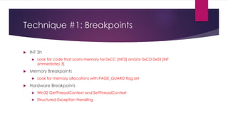 Technique #1: Breakpoints
 INT 3h
 Look for code that scans memory for 0xCC [INT3] and/or 0xCD 0x03 [INT
(immediate) 3]
 Memory Breakpoints
 Look for memory allocations with PAGE_GUARD flag set
 Hardware Breakpoints
 Win32 GetThreadContext and SetThreadContext
 Structured Exception Handling
 
