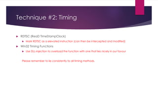 Technique #2: Timing
 RDTSC (ReaD TimeStampClock)
 Mark RDTSC as a elevated instruction (can then be intercepted and modified)
 Win32 Timing Functions
 Use DLL-injection to overload the function with one that lies nicely in our favour
Please remember to lie consistently to all timing methods.
 