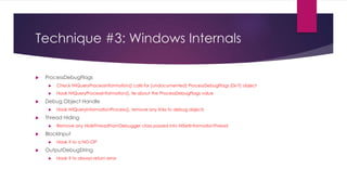 Technique #3: Windows Internals
 ProcessDebugFlags
 Check NtQueryProcessInformation() calls for [undocumented] ProcessDebugFlags (0x1f) object
 Hook NtQueryProcessInformation(), lie about the ProcessDebugFlags value
 Debug Object Handle
 Hook NtQueryInformationProcess(), remove any links to debug objects
 Thread Hiding
 Remove any HideThreadFromDebugger class passed into NtSetInformationThread
 BlockInput
 Hook it to a NO-OP
 OutputDebugString
 Hook it to always return error
 