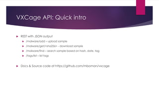 VXCage API: Quick intro
 REST with JSON output
 /malware/add – upload sample
 /malware/get/<sha256> - download sample
 /malware/find – search sample based on hash, date, tag
 /tags/list – list tags
 Docs & Source code at https://github.com/mboman/vxcage
 