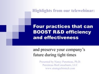 Highlights from our telewebinar:


Four practices that can
BOOST R&D efficiency
and effectiveness

and preserve your company’s
future during tight times
   Presented by Nancy Parenteau, Ph.D.
      Parenteau BioConsultants, LLC
        www.strategicbiotech.com
 