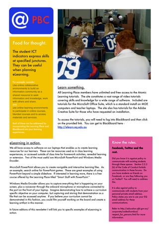 @                   PBC

  Food for thought.
  The student ICT
  indicators express skills
  at specified junctures.
  They can be useful
  when planning
  eLearning.

  For example, consider;
  Use online collaborative
  environments to build an                     Learn something.
  information community as a                   All Learning Place members have unlimited and free access to the Atomic
  shared resource to seek
                                               Learning tutorials. The site constitutes a vast range of video tutorials
  information and knowledge, work
  with others and share.
                                               covering skills and knowledge for a wide range of software. Included are
  and;                                         tutorials for the MicroSoft Office Suite, which is a standard install on MOE
  use online learning environments             computers and teacher laptops. The site also has tutorials for the Adobe
  to participate in online courses,            Creative Suite for those who have requested an installation.
  blended courses and to access
  materials and services.
                                               To access the tutorials, you will need to log into BlackBoard and then click
  Both of these can be addressed by            on the provided link. You can get to BlackBoard here -
  incorporating the Learning Place and         http://elearn.eq.edu.au
  BlackBoard into your learning
  experiences.




eLearning in action.                                                                         Know the rules.
We all have access to software on our laptops that enables us to create learning             Facebook, Twitter and the
resources for our learners. These can be resources used as in class learning                 rest.
experiences, or accessed outside of class time for homework activities, remedial learning
or extension. Two of the most useful are MicroSoft PowerPoint and Windows Media              Did you know it is against policy to
Encoder.                                                                                     communicate with existing students
                                                                                             through these spaces. Section 2.2.2
MicroSoft PowerPoint allows you to create navigable and interactive learning files. As       (b) of the Code of Conduct forbids
an example, search online for PowerPoint games. These are great examples of using            communication in these forums. Do
PowerPoint beyond a simple slideshow. If interested in learning more, there is a free        you have students as friends on
                                                                                             Facebook, or are they following you
course offered by the Learning Place titled “Smart Stuff with PowerPoint.”
                                                                                             on Twitter? You will need to address
                                                                                             this.
Windows Media Encoder allows you to capture everything that is happening on your
screen, plus a voiceover through the onboard microphone or microphone connected to           It is also against policy to
the port on the front of your laptop. Imagine demonstrating how to achieve a curriculum      communicate with students from your
specific objective on your computer, but capturing and storing that demonstration as a       personal private email address.
file that can be accessed anytime. If you believe your curriculum cannot be                  Policy states you are to use your EQ
demonstrated in this fashion, you could film yourself working on the board and create a      email address for these
learning artifact in this manner.                                                            communications.

                                                                                             Refer to http://education.qld.gov.au/
In future editions of this newsletter I will link you to specific examples of eLearning in
                                                                                             corporate/codeofconduct/
action.
                                                                                             respect_for_persons.html for more
                                                                                             information.
 