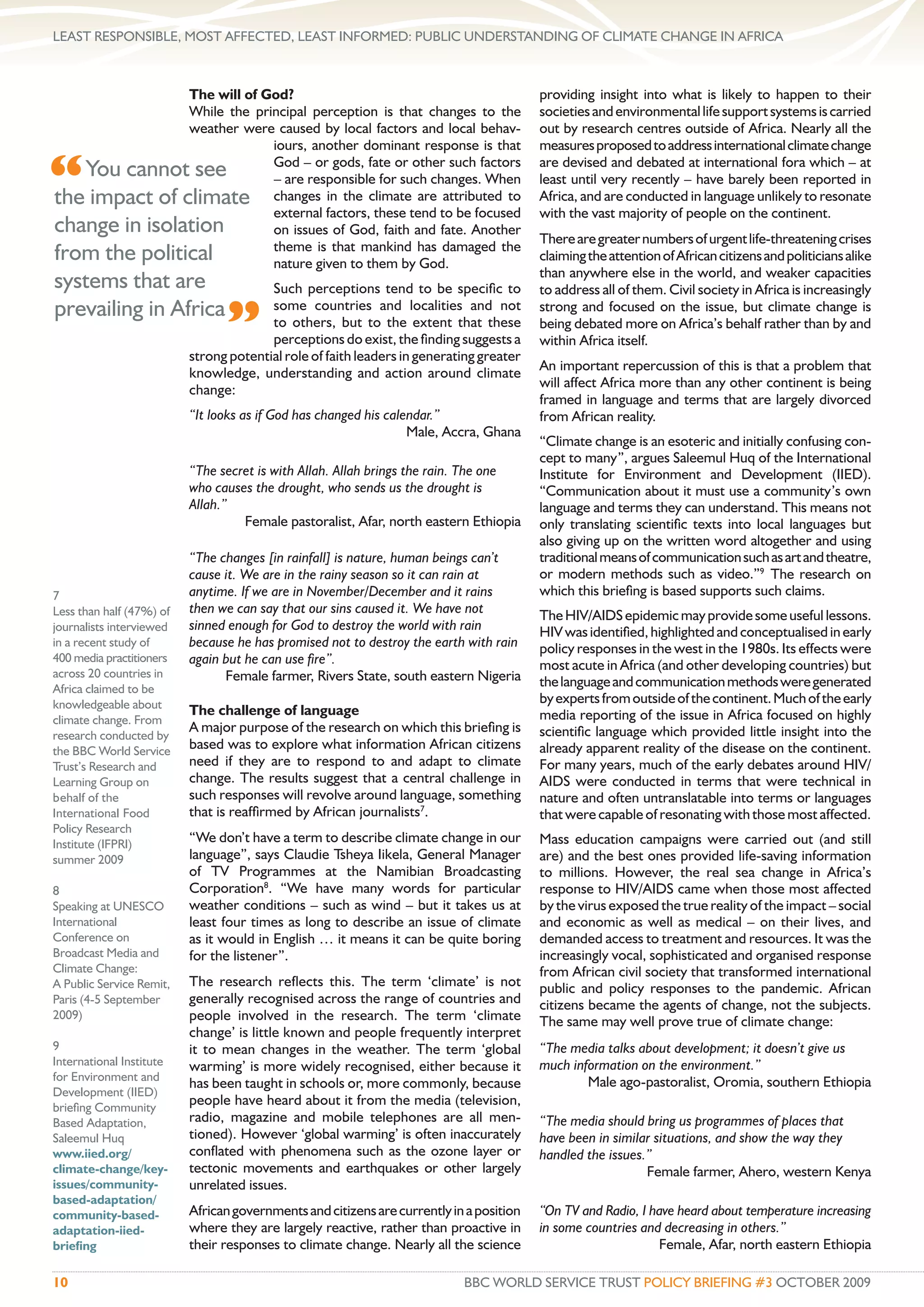 LEAST RESPONSIBLE, MOST AFFECTED, LEAST INFORMED: PUBLIC UNDERSTANDING OF CLIMATE CHANGE IN AFRICA



               The will of God?                                                          providing insight into what is likely to happen to their
               While the principal perception is that changes to the                     societies and environmental life support systems is carried
               weather were caused by local factors and local behav-                     out by research centres outside of Africa. Nearly all the
                            iours, another dominant response is that                     measures proposed to address international climate change

“  You cannot see           God – or gods, fate or other such factors
                            – are responsible for such changes. When
the impact of climate changes in the climate are attributed to
                            external factors, these tend to be focused
                                                                                         are devised and debated at international fora which – at
                                                                                         least until very recently – have barely been reported in
                                                                                         Africa, and are conducted in language unlikely to resonate
                                                                                         with the vast majority of people on the continent.
change in isolation         on issues of God, faith and fate. Another
                                                                                         There are greater numbers of urgent life-threatening crises
                            theme is that mankind has damaged the
from the political          nature given to them by God.
                                                                                         claiming the attention of African citizens and politicians alike
                                                                                         than anywhere else in the world, and weaker capacities
systems that are                        Such perceptions tend to be speciﬁc to           to address all of them. Civil society in Africa is increasingly
prevailing in Africa
                                ”
                                        some countries and localities and not            strong and focused on the issue, but climate change is
                                        to others, but to the extent that these          being debated more on Africa’s behalf rather than by and
                                        perceptions do exist, the ﬁnding suggests a      within Africa itself.
                          strong potential role of faith leaders in generating greater
                          knowledge, understanding and action around climate             An important repercussion of this is that a problem that
                          change:                                                        will affect Africa more than any other continent is being
                                                                                         framed in language and terms that are largely divorced
                          “It looks as if God has changed his calendar.”                 from African reality.
                                                                  Male, Accra, Ghana
                                                                                         “Climate change is an esoteric and initially confusing con-
                                                                                         cept to many”, argues Saleemul Huq of the International
                          “The secret is with Allah. Allah brings the rain. The one      Institute for Environment and Development (IIED).
                          who causes the drought, who sends us the drought is            “Communication about it must use a community’s own
                          Allah.”                                                        language and terms they can understand. This means not
                                   Female pastoralist, Afar, north eastern Ethiopia      only translating scientiﬁc texts into local languages but
                                                                                         also giving up on the written word altogether and using
                          “The changes [in rainfall] is nature, human beings can’t       traditional means of communication such as art and theatre,
                          cause it. We are in the rainy season so it can rain at         or modern methods such as video.”9 The research on
7                         anytime. If we are in November/December and it rains           which this brieﬁng is based supports such claims.
Less than half (47%) of   then we can say that our sins caused it. We have not           The HIV/AIDS epidemic may provide some useful lessons.
journalists interviewed   sinned enough for God to destroy the world with rain           HIV was identiﬁed, highlighted and conceptualised in early
in a recent study of      because he has promised not to destroy the earth with rain     policy responses in the west in the 1980s. Its effects were
400 media practitioners   again but he can use ﬁre”.                                     most acute in Africa (and other developing countries) but
across 20 countries in          Female farmer, Rivers State, south eastern Nigeria
Africa claimed to be
                                                                                         the language and communication methods were generated
knowledgeable about                                                                      by experts from outside of the continent. Much of the early
                          The challenge of language                                      media reporting of the issue in Africa focused on highly
climate change. From
                          A major purpose of the research on which this brieﬁng is       scientiﬁc language which provided little insight into the
research conducted by
the BBC World Service     based was to explore what information African citizens         already apparent reality of the disease on the continent.
Trust’s Research and      need if they are to respond to and adapt to climate            For many years, much of the early debates around HIV/
Learning Group on         change. The results suggest that a central challenge in        AIDS were conducted in terms that were technical in
behalf of the             such responses will revolve around language, something         nature and often untranslatable into terms or languages
International Food        that is reafﬁrmed by African journalists7.                     that were capable of resonating with those most affected.
Policy Research
Institute (IFPRI)         “We don’t have a term to describe climate change in our        Mass education campaigns were carried out (and still
summer 2009               language”, says Claudie Tsheya Iikela, General Manager         are) and the best ones provided life-saving information
                          of TV Programmes at the Namibian Broadcasting                  to millions. However, the real sea change in Africa’s
8                         Corporation8. “We have many words for particular               response to HIV/AIDS came when those most affected
Speaking at UNESCO        weather conditions – such as wind – but it takes us at         by the virus exposed the true reality of the impact – social
International             least four times as long to describe an issue of climate       and economic as well as medical – on their lives, and
Conference on             as it would in English … it means it can be quite boring       demanded access to treatment and resources. It was the
Broadcast Media and       for the listener”.                                             increasingly vocal, sophisticated and organised response
Climate Change:                                                                          from African civil society that transformed international
A Public Service Remit,   The research reﬂects this. The term ‘climate’ is not           public and policy responses to the pandemic. African
Paris (4-5 September      generally recognised across the range of countries and         citizens became the agents of change, not the subjects.
2009)                     people involved in the research. The term ‘climate             The same may well prove true of climate change:
                          change’ is little known and people frequently interpret
9                         it to mean changes in the weather. The term ‘global            “The media talks about development; it doesn’t give us
International Institute   warming’ is more widely recognised, either because it          much information on the environment.”
for Environment and                                                                              Male ago-pastoralist, Oromia, southern Ethiopia
                          has been taught in schools or, more commonly, because
Development (IIED)
brieﬁng Community
                          people have heard about it from the media (television,
Based Adaptation,         radio, magazine and mobile telephones are all men-             “The media should bring us programmes of places that
Saleemul Huq              tioned). However ‘global warming’ is often inaccurately        have been in similar situations, and show the way they
www.iied.org/             conﬂated with phenomena such as the ozone layer or             handled the issues.”
climate-change/key-       tectonic movements and earthquakes or other largely                               Female farmer, Ahero, western Kenya
issues/community-         unrelated issues.
based-adaptation/
community-based-          African governments and citizens are currently in a position   “On TV and Radio, I have heard about temperature increasing
adaptation-iied-          where they are largely reactive, rather than proactive in      in some countries and decreasing in others.”
brieﬁng                   their responses to climate change. Nearly all the science                           Female, Afar, north eastern Ethiopia

10                                                                         BBC WORLD SERVICE TRUST POLICY BRIEFING #3 OCTOBER 2009
 