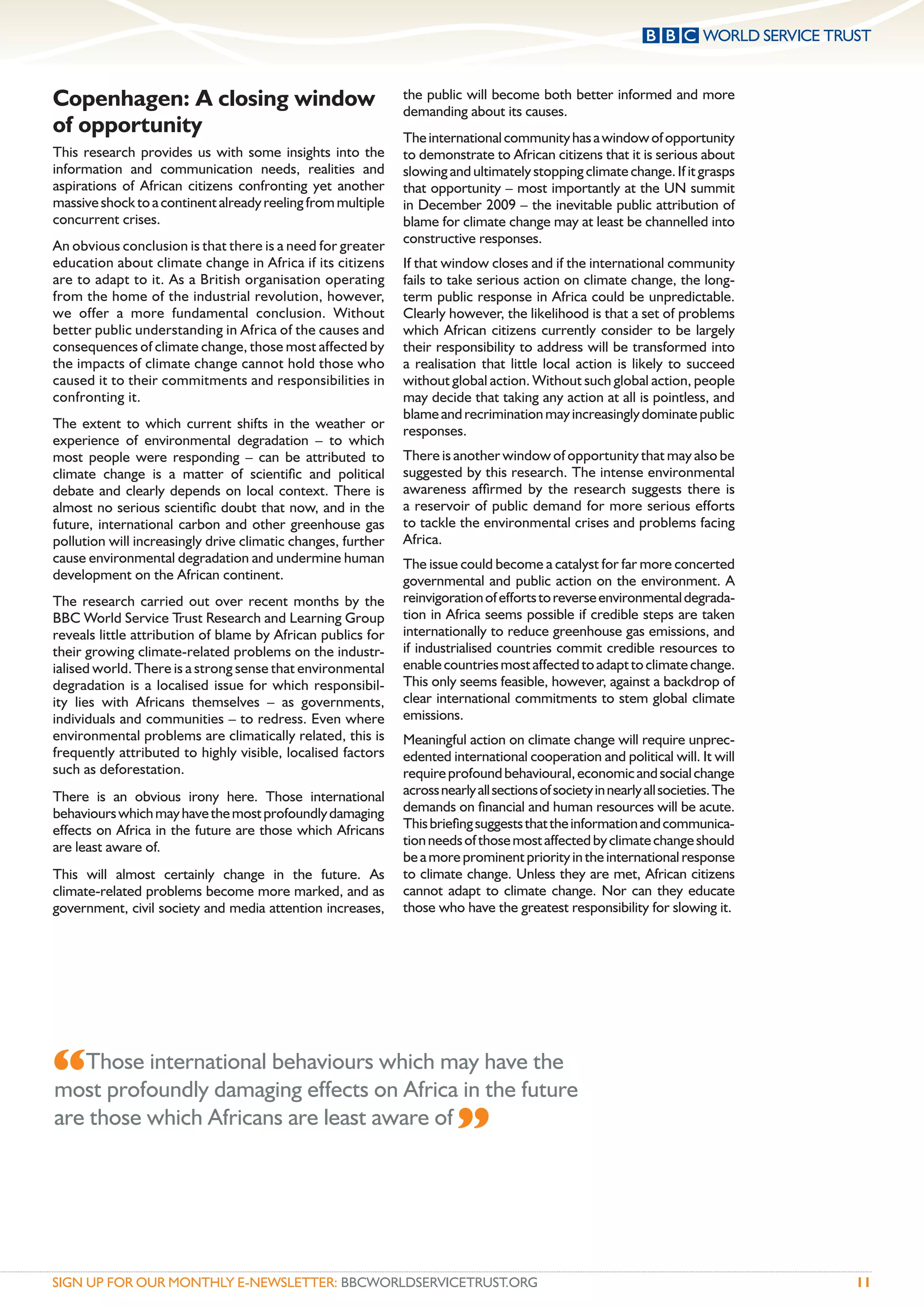 Copenhagen: A closing window                                  the public will become both better informed and more
                                                              demanding about its causes.
of opportunity                                                The international community has a window of opportunity
This research provides us with some insights into the         to demonstrate to African citizens that it is serious about
information and communication needs, realities and            slowing and ultimately stopping climate change. If it grasps
aspirations of African citizens confronting yet another       that opportunity – most importantly at the UN summit
massive shock to a continent already reeling from multiple    in December 2009 – the inevitable public attribution of
concurrent crises.                                            blame for climate change may at least be channelled into
                                                              constructive responses.
An obvious conclusion is that there is a need for greater
education about climate change in Africa if its citizens      If that window closes and if the international community
are to adapt to it. As a British organisation operating       fails to take serious action on climate change, the long-
from the home of the industrial revolution, however,          term public response in Africa could be unpredictable.
we offer a more fundamental conclusion. Without               Clearly however, the likelihood is that a set of problems
better public understanding in Africa of the causes and       which African citizens currently consider to be largely
consequences of climate change, those most affected by        their responsibility to address will be transformed into
the impacts of climate change cannot hold those who           a realisation that little local action is likely to succeed
caused it to their commitments and responsibilities in        without global action. Without such global action, people
confronting it.                                               may decide that taking any action at all is pointless, and
                                                              blame and recrimination may increasingly dominate public
The extent to which current shifts in the weather or          responses.
experience of environmental degradation – to which
most people were responding – can be attributed to            There is another window of opportunity that may also be
climate change is a matter of scientiﬁc and political         suggested by this research. The intense environmental
debate and clearly depends on local context. There is         awareness afﬁrmed by the research suggests there is
almost no serious scientiﬁc doubt that now, and in the        a reservoir of public demand for more serious efforts
future, international carbon and other greenhouse gas         to tackle the environmental crises and problems facing
pollution will increasingly drive climatic changes, further   Africa.
cause environmental degradation and undermine human           The issue could become a catalyst for far more concerted
development on the African continent.                         governmental and public action on the environment. A
The research carried out over recent months by the            reinvigoration of efforts to reverse environmental degrada-
BBC World Service Trust Research and Learning Group           tion in Africa seems possible if credible steps are taken
reveals little attribution of blame by African publics for    internationally to reduce greenhouse gas emissions, and
their growing climate-related problems on the industr-        if industrialised countries commit credible resources to
ialised world. There is a strong sense that environmental     enable countries most affected to adapt to climate change.
degradation is a localised issue for which responsibil-       This only seems feasible, however, against a backdrop of
ity lies with Africans themselves – as governments,           clear international commitments to stem global climate
individuals and communities – to redress. Even where          emissions.
environmental problems are climatically related, this is      Meaningful action on climate change will require unprec-
frequently attributed to highly visible, localised factors    edented international cooperation and political will. It will
such as deforestation.                                        require profound behavioural, economic and social change
There is an obvious irony here. Those international           across nearly all sections of society in nearly all societies. The
behaviours which may have the most profoundly damaging        demands on ﬁnancial and human resources will be acute.
effects on Africa in the future are those which Africans      This brieﬁng suggests that the information and communica-
are least aware of.                                           tion needs of those most affected by climate change should
                                                              be a more prominent priority in the international response
This will almost certainly change in the future. As           to climate change. Unless they are met, African citizens
climate-related problems become more marked, and as           cannot adapt to climate change. Nor can they educate
government, civil society and media attention increases,      those who have the greatest responsibility for slowing it.




“Those international behaviourson Africa in havefuture
most profoundly damaging effects
                                    which may
                                              the
                                                  the

are those which Africans are least aware of
                                            ”

SIGN UP FOR OUR MONTHLY E-NEWSLETTER: BBCWORLDSERVICETRUST.ORG                                                                     11
 