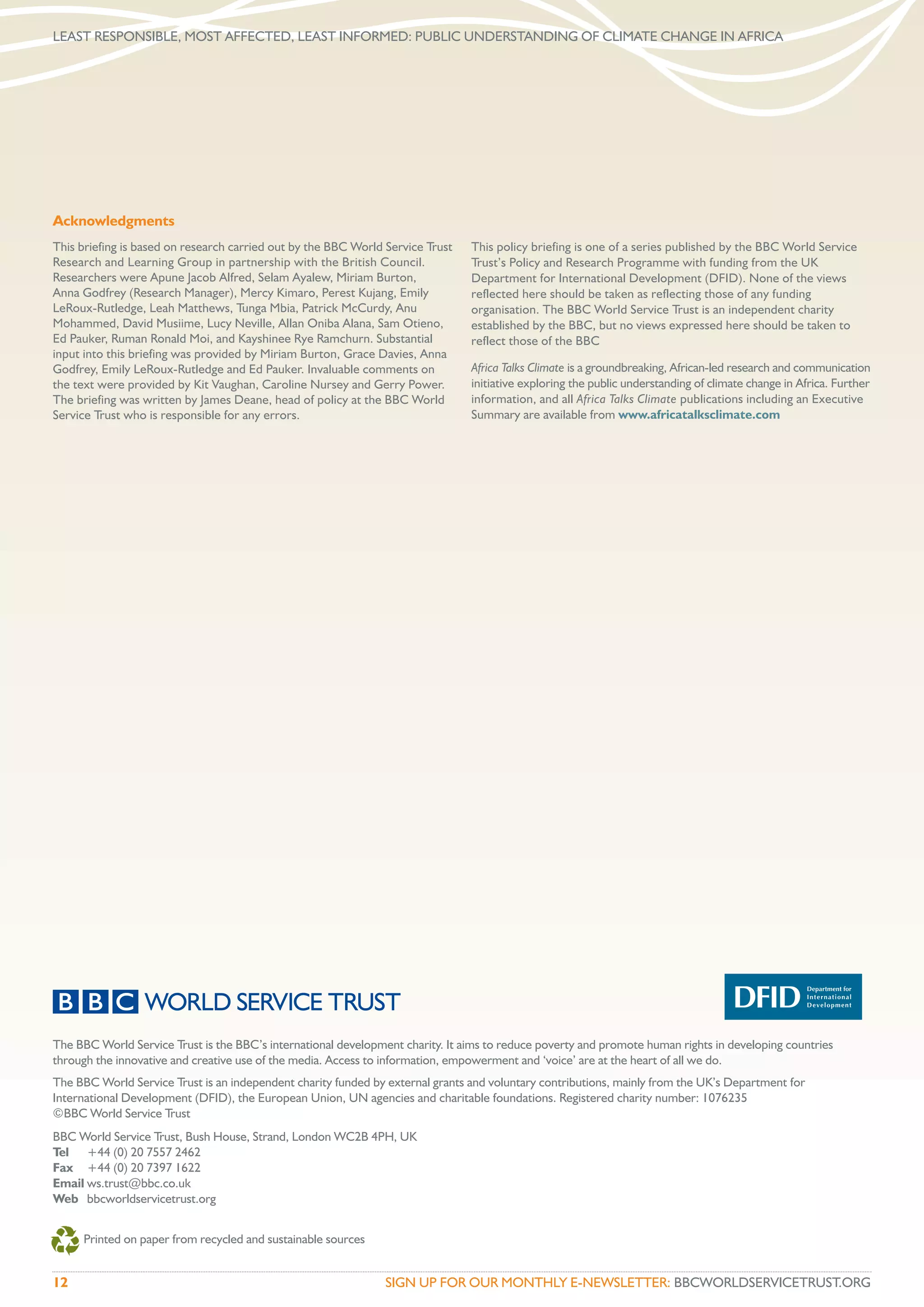 LEAST RESPONSIBLE, MOST AFFECTED, LEAST INFORMED: PUBLIC UNDERSTANDING OF CLIMATE CHANGE IN AFRICA




Acknowledgments
This briefing is based on research carried out by the BBC World Service Trust   This policy briefing is one of a series published by the BBC World Service
Research and Learning Group in partnership with the British Council.            Trust’s Policy and Research Programme with funding from the UK
Researchers were Apune Jacob Alfred, Selam Ayalew, Miriam Burton,               Department for International Development (DFID). None of the views
Anna Godfrey (Research Manager), Mercy Kimaro, Perest Kujang, Emily             reflected here should be taken as reflecting those of any funding
LeRoux-Rutledge, Leah Matthews, Tunga Mbia, Patrick McCurdy, Anu                organisation. The BBC World Service Trust is an independent charity
Mohammed, David Musiime, Lucy Neville, Allan Oniba Alana, Sam Otieno,           established by the BBC, but no views expressed here should be taken to
Ed Pauker, Ruman Ronald Moi, and Kayshinee Rye Ramchurn. Substantial            reflect those of the BBC
input into this briefing was provided by Miriam Burton, Grace Davies, Anna
Godfrey, Emily LeRoux-Rutledge and Ed Pauker. Invaluable comments on            Africa Talks Climate is a groundbreaking, African-led research and communication
the text were provided by Kit Vaughan, Caroline Nursey and Gerry Power.         initiative exploring the public understanding of climate change in Africa. Further
The briefing was written by James Deane, head of policy at the BBC World        information, and all Africa Talks Climate publications including an Executive
Service Trust who is responsible for any errors.                                Summary are available from www.africatalksclimate.com




The BBC World Service Trust is the BBC’s international development charity. It aims to reduce poverty and promote human rights in developing countries
through the innovative and creative use of the media. Access to information, empowerment and ‘voice’ are at the heart of all we do.
The BBC World Service Trust is an independent charity funded by external grants and voluntary contributions, mainly from the UK’s Department for
International Development (DFID), the European Union, UN agencies and charitable foundations. Registered charity number: 1076235
©BBC World Service Trust
BBC World Service Trust, Bush House, Strand, London WC2B 4PH, UK
Tel +44 (0) 20 7557 2462
Fax +44 (0) 20 7397 1622
Email ws.trust@bbc.co.uk
Web bbcworldservicetrust.org


     Printed on paper from recycled and sustainable sources


12                                                              SIGN UP FOR OUR MONTHLY E-NEWSLETTER: BBCWORLDSERVICETRUST.ORG
 