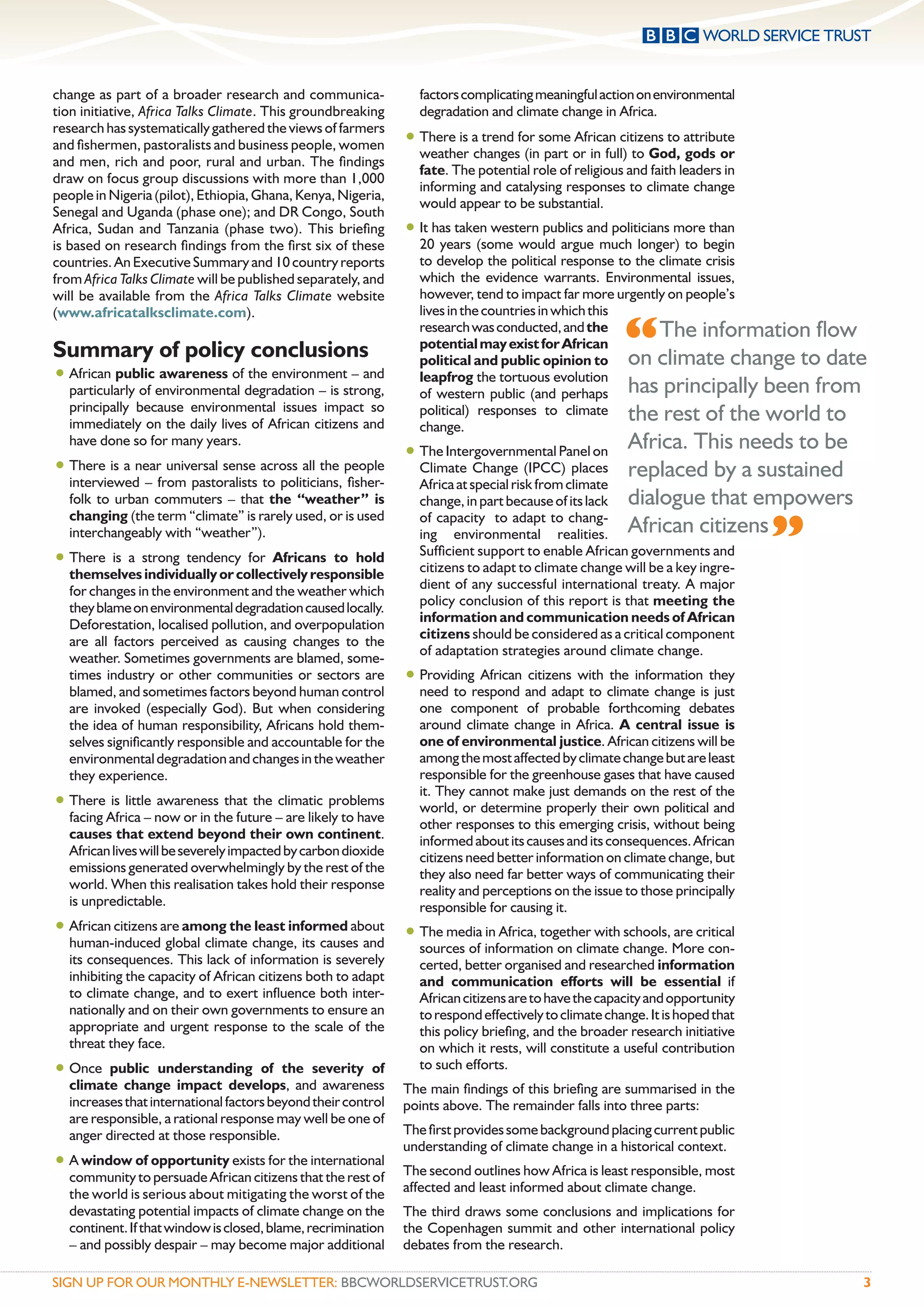 change as part of a broader research and communica-               factors complicating meaningful action on environmental
tion initiative, Africa Talks Climate. This groundbreaking        degradation and climate change in Africa.
research has systematically gathered the views of farmers
and ﬁshermen, pastoralists and business people, women           • There is a trend for some African citizens to attribute
                                                                  weather changes (in part or in full) to God, gods or
and men, rich and poor, rural and urban. The ﬁndings
                                                                  fate. The potential role of religious and faith leaders in
draw on focus group discussions with more than 1,000
                                                                  informing and catalysing responses to climate change
people in Nigeria (pilot), Ethiopia, Ghana, Kenya, Nigeria,
                                                                  would appear to be substantial.
Senegal and Uganda (phase one); and DR Congo, South
Africa, Sudan and Tanzania (phase two). This brieﬁng            • It has taken western publics and politicians more than
is based on research ﬁndings from the ﬁrst six of these           20 years (some would argue much longer) to begin
countries. An Executive Summary and 10 country reports            to develop the political response to the climate crisis
from Africa Talks Climate will be published separately, and       which the evidence warrants. Environmental issues,
will be available from the Africa Talks Climate website           however, tend to impact far more urgently on people’s
(www.africatalksclimate.com).                                     lives in the countries in which this

Summary of policy conclusions
                                                                  research was conducted, and the
                                                                  potential may exist for African      “   The information ﬂow
                                                                  political and public opinion to on climate change to date
• African public awareness of the environment – and               leapfrog the tortuous evolution
    particularly of environmental degradation – is strong,        of western public (and perhaps has principally been from
    principally because environmental issues impact so            political) responses to climate the rest of the world to
    immediately on the daily lives of African citizens and        change.
                                                                • The Intergovernmental Panel on Africa. This needs to be
    have done so for many years.
•   There is a near universal sense across all the people         Climate Change (IPCC) places replaced by a sustained
    interviewed – from pastoralists to politicians, ﬁsher-        Africa at special risk from climate
    folk to urban commuters – that the “weather” is               change, in part because of its lack dialogue that empowers


                                                                                                                               ”
    changing (the term “climate” is rarely used, or is used       of capacity to adapt to chang-
    interchangeably with “weather”).                              ing environmental realities. African citizens
                                                                  Sufﬁcient support to enable African governments and
• There is a strong tendency for Africans         to hold
                                                                  citizens to adapt to climate change will be a key ingre-
    themselves individually or collectively responsible
    for changes in the environment and the weather which          dient of any successful international treaty. A major
    they blame on environmental degradation caused locally.       policy conclusion of this report is that meeting the
    Deforestation, localised pollution, and overpopulation        information and communication needs of African
                                                                  citizens should be considered as a critical component
    are all factors perceived as causing changes to the
                                                                  of adaptation strategies around climate change.
    weather. Sometimes governments are blamed, some-
    times industry or other communities or sectors are          • Providing African citizens with the information they
    blamed, and sometimes factors beyond human control            need to respond and adapt to climate change is just
    are invoked (especially God). But when considering            one component of probable forthcoming debates
    the idea of human responsibility, Africans hold them-         around climate change in Africa. A central issue is
    selves signiﬁcantly responsible and accountable for the       one of environmental justice. African citizens will be
    environmental degradation and changes in the weather          among the most affected by climate change but are least
    they experience.                                              responsible for the greenhouse gases that have caused
                                                                  it. They cannot make just demands on the rest of the
• There is little awareness that the climatic problems            world, or determine properly their own political and
    facing Africa – now or in the future – are likely to have     other responses to this emerging crisis, without being
    causes that extend beyond their own continent.                informed about its causes and its consequences. African
    African lives will be severely impacted by carbon dioxide     citizens need better information on climate change, but
    emissions generated overwhelmingly by the rest of the         they also need far better ways of communicating their
    world. When this realisation takes hold their response        reality and perceptions on the issue to those principally
    is unpredictable.                                             responsible for causing it.
• African citizens are among the least informed about • The media in Africa, together with schools, are critical
  human-induced global climate change, its causes and             sources of information on climate change. More con-
    its consequences. This lack of information is severely        certed, better organised and researched information
    inhibiting the capacity of African citizens both to adapt     and communication efforts will be essential if
    to climate change, and to exert inﬂuence both inter-          African citizens are to have the capacity and opportunity
    nationally and on their own governments to ensure an          to respond effectively to climate change. It is hoped that
    appropriate and urgent response to the scale of the           this policy brieﬁng, and the broader research initiative
    threat they face.                                             on which it rests, will constitute a useful contribution
• Once     public understanding of the severity of                to such efforts.
    climate change impact develops, and awareness               The main ﬁndings of this brieﬁng are summarised in the
    increases that international factors beyond their control   points above. The remainder falls into three parts:
    are responsible, a rational response may well be one of
    anger directed at those responsible.                        The ﬁrst provides some background placing current public
                                                                understanding of climate change in a historical context.
• A window of opportunity exists for the international          The second outlines how Africa is least responsible, most
    community to persuade African citizens that the rest of
    the world is serious about mitigating the worst of the      affected and least informed about climate change.
    devastating potential impacts of climate change on the      The third draws some conclusions and implications for
    continent. If that window is closed, blame, recrimination   the Copenhagen summit and other international policy
    – and possibly despair – may become major additional        debates from the research.

SIGN UP FOR OUR MONTHLY E-NEWSLETTER: BBCWORLDSERVICETRUST.ORG                                                                     3
 