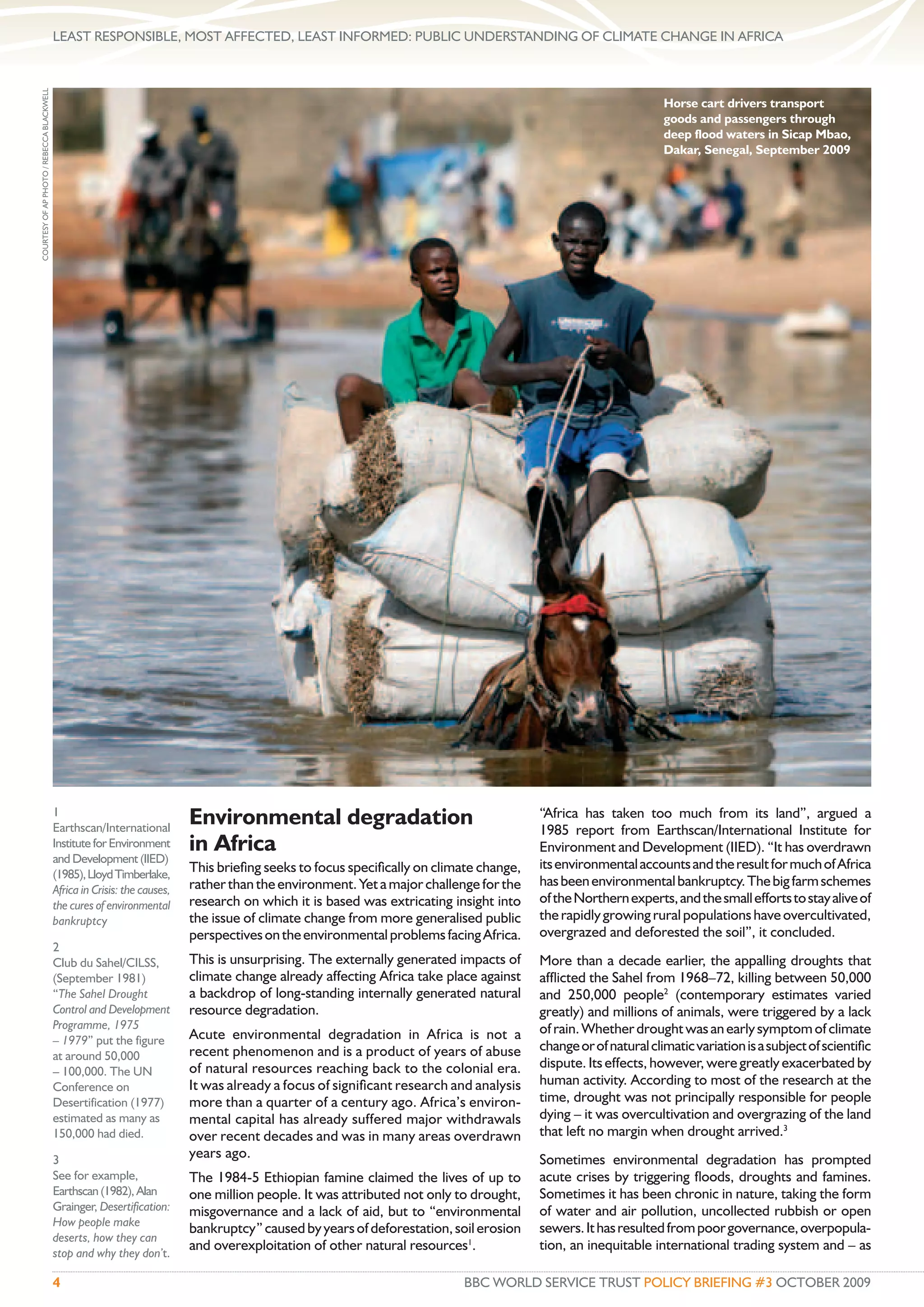 LEAST RESPONSIBLE, MOST AFFECTED, LEAST INFORMED: PUBLIC UNDERSTANDING OF CLIMATE CHANGE IN AFRICA
COURTESY OF AP PHOTO / REBECCA BLACKWELL




                                                                                                                                                                Horse cart drivers transport
                                                                                                                                                                goods and passengers through
                                                                                                                                                                deep flood waters in Sicap Mbao,
                                                                                                                                                                Dakar, Senegal, September 2009




                                           1
                                           Earthscan/International
                                                                           Environmental degradation                                    “Africa has taken too much from its land”, argued a
                                                                                                                                        1985 report from Earthscan/International Institute for
                                           Institute for Environment       in Africa                                                    Environment and Development (IIED). “It has overdrawn
                                           and Development (IIED)                                                                       its environmental accounts and the result for much of Africa
                                           (1985), Lloyd Timberlake,       This brieﬁng seeks to focus speciﬁcally on climate change,
                                                                           rather than the environment. Yet a major challenge for the   has been environmental bankruptcy. The big farm schemes
                                           Africa in Crisis: the causes,
                                           the cures of environmental      research on which it is based was extricating insight into   of the Northern experts, and the small efforts to stay alive of
                                           bankruptcy                      the issue of climate change from more generalised public     the rapidly growing rural populations have overcultivated,
                                                                           perspectives on the environmental problems facing Africa.    overgrazed and deforested the soil”, it concluded.
                                           2
                                           Club du Sahel/CILSS,            This is unsurprising. The externally generated impacts of    More than a decade earlier, the appalling droughts that
                                           (September 1981)                climate change already affecting Africa take place against   afﬂicted the Sahel from 1968–72, killing between 50,000
                                           “The Sahel Drought              a backdrop of long-standing internally generated natural     and 250,000 people2 (contemporary estimates varied
                                           Control and Development         resource degradation.                                        greatly) and millions of animals, were triggered by a lack
                                           Programme, 1975                                                                              of rain. Whether drought was an early symptom of climate
                                           – 1979” put the figure          Acute environmental degradation in Africa is not a
                                                                           recent phenomenon and is a product of years of abuse         change or of natural climatic variation is a subject of scientiﬁc
                                           at around 50,000
                                                                           of natural resources reaching back to the colonial era.      dispute. Its effects, however, were greatly exacerbated by
                                           – 100,000. The UN
                                           Conference on                   It was already a focus of signiﬁcant research and analysis   human activity. According to most of the research at the
                                           Desertification (1977)          more than a quarter of a century ago. Africa’s environ-      time, drought was not principally responsible for people
                                           estimated as many as            mental capital has already suffered major withdrawals        dying – it was overcultivation and overgrazing of the land
                                           150,000 had died.               over recent decades and was in many areas overdrawn          that left no margin when drought arrived.3
                                           3                               years ago.                                                   Sometimes environmental degradation has prompted
                                           See for example,                The 1984-5 Ethiopian famine claimed the lives of up to       acute crises by triggering ﬂoods, droughts and famines.
                                           Earthscan (1982), Alan          one million people. It was attributed not only to drought,   Sometimes it has been chronic in nature, taking the form
                                           Grainger, Desertification:      misgovernance and a lack of aid, but to “environmental       of water and air pollution, uncollected rubbish or open
                                           How people make
                                                                           bankruptcy” caused by years of deforestation, soil erosion   sewers. It has resulted from poor governance, overpopula-
                                           deserts, how they can
                                                                           and overexploitation of other natural resources1.            tion, an inequitable international trading system and – as
                                           stop and why they don’t.

                                           4                                                                               BBC WORLD SERVICE TRUST POLICY BRIEFING #3 OCTOBER 2009
 
