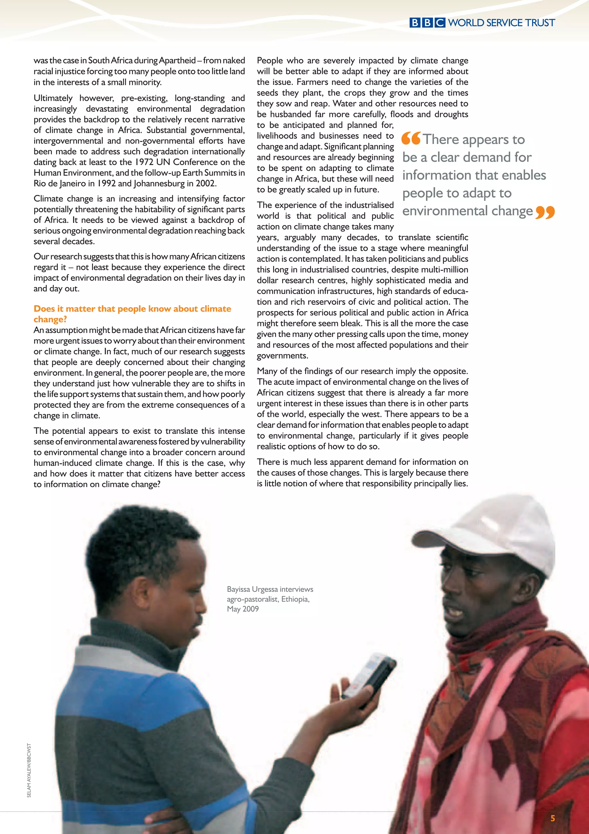 was the case in South Africa during Apartheid – from naked      People who are severely impacted by climate change
                      racial injustice forcing too many people onto too little land   will be better able to adapt if they are informed about
                      in the interests of a small minority.                           the issue. Farmers need to change the varieties of the
                                                                                      seeds they plant, the crops they grow and the times
                      Ultimately however, pre-existing, long-standing and
                                                                                      they sow and reap. Water and other resources need to
                      increasingly devastating environmental degradation
                                                                                      be husbanded far more carefully, ﬂoods and droughts
                      provides the backdrop to the relatively recent narrative
                                                                                      to be anticipated and planned for,

                                                                                                                                “
                      of climate change in Africa. Substantial governmental,
                                                                                      livelihoods and businesses need to
                      intergovernmental and non-governmental efforts have
                                                                                      change and adapt. Signiﬁcant planning
                                                                                                                                   There appears to
                      been made to address such degradation internationally
                                                                                      and resources are already beginning be a clear demand for
                      dating back at least to the 1972 UN Conference on the
                                                                                      to be spent on adapting to climate
                                                                                      change in Africa, but these will need information that enables
                      Human Environment, and the follow-up Earth Summits in
                      Rio de Janeiro in 1992 and Johannesburg in 2002.
                      Climate change is an increasing and intensifying factor
                                                                                      to be greatly scaled up in future.
                                                                                                                                 people to adapt to

                                                                                                                                                        ”
                                                                                      The experience of the industrialised
                                                                                      world is that political and public environmental         change
                      potentially threatening the habitability of signiﬁcant parts
                      of Africa. It needs to be viewed against a backdrop of
                      serious ongoing environmental degradation reaching back         action on climate change takes many
                      several decades.                                                years, arguably many decades, to translate scientiﬁc
                                                                                      understanding of the issue to a stage where meaningful
                      Our research suggests that this is how many African citizens    action is contemplated. It has taken politicians and publics
                      regard it – not least because they experience the direct        this long in industrialised countries, despite multi-million
                      impact of environmental degradation on their lives day in       dollar research centres, highly sophisticated media and
                      and day out.                                                    communication infrastructures, high standards of educa-
                                                                                      tion and rich reservoirs of civic and political action. The
                      Does it matter that people know about climate                   prospects for serious political and public action in Africa
                      change?                                                         might therefore seem bleak. This is all the more the case
                      An assumption might be made that African citizens have far      given the many other pressing calls upon the time, money
                      more urgent issues to worry about than their environment        and resources of the most affected populations and their
                      or climate change. In fact, much of our research suggests       governments.
                      that people are deeply concerned about their changing
                      environment. In general, the poorer people are, the more        Many of the ﬁndings of our research imply the opposite.
                      they understand just how vulnerable they are to shifts in       The acute impact of environmental change on the lives of
                      the life support systems that sustain them, and how poorly      African citizens suggest that there is already a far more
                      protected they are from the extreme consequences of a           urgent interest in these issues than there is in other parts
                      change in climate.                                              of the world, especially the west. There appears to be a
                                                                                      clear demand for information that enables people to adapt
                      The potential appears to exist to translate this intense
                                                                                      to environmental change, particularly if it gives people
                      sense of environmental awareness fostered by vulnerability
                                                                                      realistic options of how to do so.
                      to environmental change into a broader concern around
                      human-induced climate change. If this is the case, why          There is much less apparent demand for information on
                      and how does it matter that citizens have better access         the causes of those changes. This is largely because there
                      to information on climate change?                               is little notion of where that responsibility principally lies.




                                                                             Bayissa Urgessa interviews
                                                                             agro-pastoralist, Ethiopia,
                                                                             May 2009
SELAM AYALEW/BBCWST




                                                                                                                                                        5
 