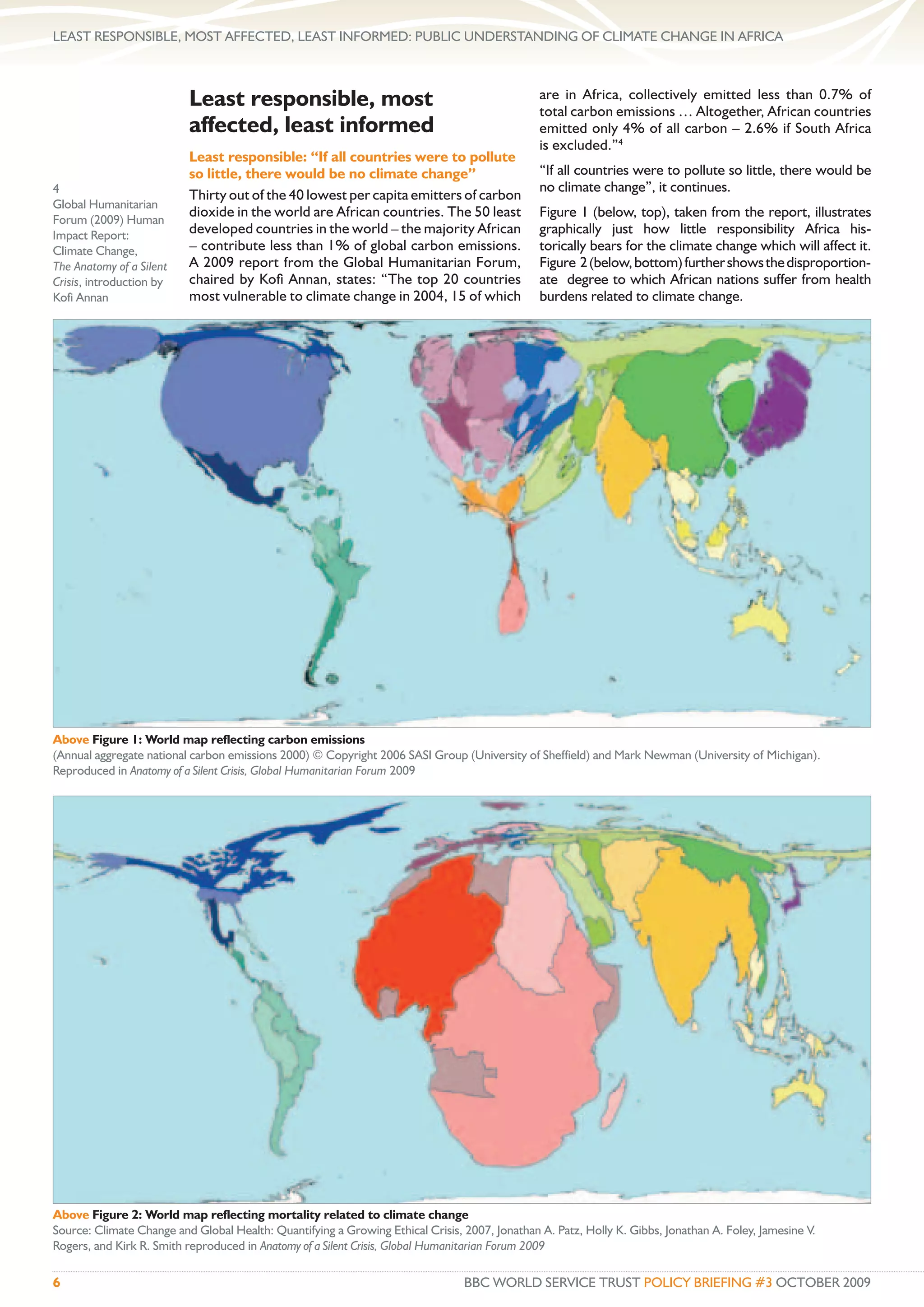 LEAST RESPONSIBLE, MOST AFFECTED, LEAST INFORMED: PUBLIC UNDERSTANDING OF CLIMATE CHANGE IN AFRICA



                          Least responsible, most                                              are in Africa, collectively emitted less than 0.7% of
                                                                                               total carbon emissions … Altogether, African countries
                          affected, least informed                                             emitted only 4% of all carbon – 2.6% if South Africa
                                                                                               is excluded.”4
                          Least responsible: “If all countries were to pollute
                          so little, there would be no climate change”                         “If all countries were to pollute so little, there would be
4                                                                                              no climate change”, it continues.
                          Thirty out of the 40 lowest per capita emitters of carbon
Global Humanitarian
                          dioxide in the world are African countries. The 50 least             Figure 1 (below, top), taken from the report, illustrates
Forum (2009) Human
Impact Report:            developed countries in the world – the majority African              graphically just how little responsibility Africa his-
Climate Change,           – contribute less than 1% of global carbon emissions.                torically bears for the climate change which will affect it.
The Anatomy of a Silent   A 2009 report from the Global Humanitarian Forum,                    Figure 2 (below, bottom) further shows the disproportion-
Crisis, introduction by   chaired by Koﬁ Annan, states: “The top 20 countries                  ate degree to which African nations suffer from health
Kofi Annan                most vulnerable to climate change in 2004, 15 of which               burdens related to climate change.




Above Figure 1: World map reflecting carbon emissions
(Annual aggregate national carbon emissions 2000) © Copyright 2006 SASI Group (University of Sheffield) and Mark Newman (University of Michigan).
Reproduced in Anatomy of a Silent Crisis, Global Humanitarian Forum 2009




Above Figure 2: World map reflecting mortality related to climate change
Source: Climate Change and Global Health: Quantifying a Growing Ethical Crisis, 2007, Jonathan A. Patz, Holly K. Gibbs, Jonathan A. Foley, Jamesine V.
Rogers, and Kirk R. Smith reproduced in Anatomy of a Silent Crisis, Global Humanitarian Forum 2009

6                                                                               BBC WORLD SERVICE TRUST POLICY BRIEFING #3 OCTOBER 2009
 