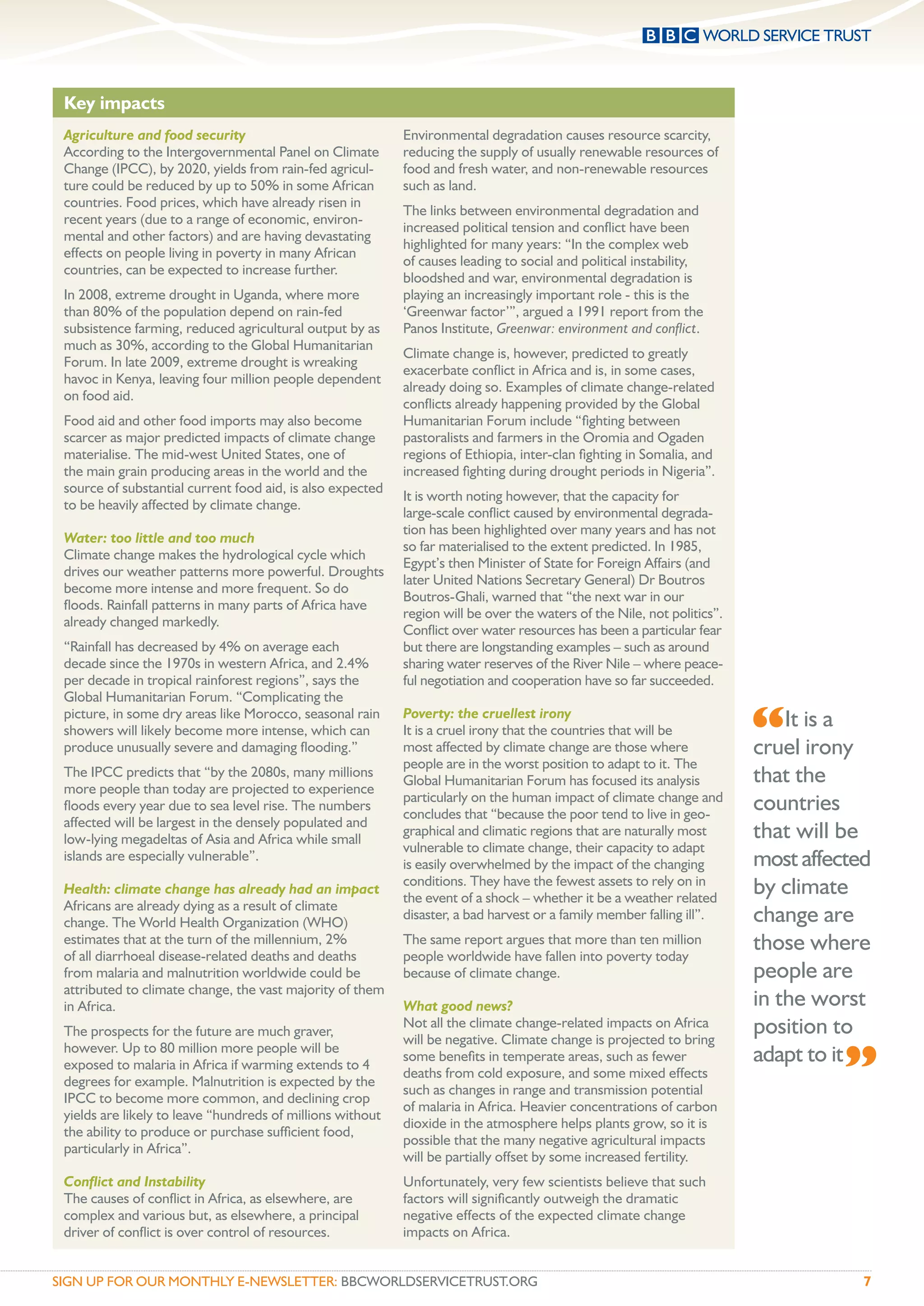 Key impacts
 Agriculture and food security                              Environmental degradation causes resource scarcity,
 According to the Intergovernmental Panel on Climate        reducing the supply of usually renewable resources of
 Change (IPCC), by 2020, yields from rain-fed agricul-      food and fresh water, and non-renewable resources
 ture could be reduced by up to 50% in some African         such as land.
 countries. Food prices, which have already risen in
                                                            The links between environmental degradation and
 recent years (due to a range of economic, environ-
                                                            increased political tension and conﬂict have been
 mental and other factors) and are having devastating
                                                            highlighted for many years: “In the complex web
 effects on people living in poverty in many African
                                                            of causes leading to social and political instability,
 countries, can be expected to increase further.
                                                            bloodshed and war, environmental degradation is
 In 2008, extreme drought in Uganda, where more             playing an increasingly important role - this is the
 than 80% of the population depend on rain-fed              ‘Greenwar factor’”, argued a 1991 report from the
 subsistence farming, reduced agricultural output by as     Panos Institute, Greenwar: environment and conﬂict.
 much as 30%, according to the Global Humanitarian
                                                            Climate change is, however, predicted to greatly
 Forum. In late 2009, extreme drought is wreaking
                                                            exacerbate conﬂict in Africa and is, in some cases,
 havoc in Kenya, leaving four million people dependent
                                                            already doing so. Examples of climate change-related
 on food aid.
                                                            conﬂicts already happening provided by the Global
 Food aid and other food imports may also become            Humanitarian Forum include “ﬁghting between
 scarcer as major predicted impacts of climate change       pastoralists and farmers in the Oromia and Ogaden
 materialise. The mid-west United States, one of            regions of Ethiopia, inter-clan ﬁghting in Somalia, and
 the main grain producing areas in the world and the        increased ﬁghting during drought periods in Nigeria”.
 source of substantial current food aid, is also expected
                                                            It is worth noting however, that the capacity for
 to be heavily affected by climate change.
                                                            large-scale conﬂict caused by environmental degrada-
                                                            tion has been highlighted over many years and has not
 Water: too little and too much
                                                            so far materialised to the extent predicted. In 1985,
 Climate change makes the hydrological cycle which
                                                            Egypt’s then Minister of State for Foreign Affairs (and
 drives our weather patterns more powerful. Droughts
                                                            later United Nations Secretary General) Dr Boutros
 become more intense and more frequent. So do
                                                            Boutros-Ghali, warned that “the next war in our
 ﬂoods. Rainfall patterns in many parts of Africa have
                                                            region will be over the waters of the Nile, not politics”.
 already changed markedly.
                                                            Conﬂict over water resources has been a particular fear
 “Rainfall has decreased by 4% on average each              but there are longstanding examples – such as around
 decade since the 1970s in western Africa, and 2.4%         sharing water reserves of the River Nile – where peace-
 per decade in tropical rainforest regions”, says the       ful negotiation and cooperation have so far succeeded.
 Global Humanitarian Forum. “Complicating the
 picture, in some dry areas like Morocco, seasonal rain
 showers will likely become more intense, which can
 produce unusually severe and damaging ﬂooding.”
                                                            Poverty: the cruellest irony
                                                            It is a cruel irony that the countries that will be
                                                            most affected by climate change are those where
                                                            people are in the worst position to adapt to it. The
                                                                                                                         “It is a
                                                                                                                         cruel irony
 The IPCC predicts that “by the 2080s, many millions
 more people than today are projected to experience
                                                            Global Humanitarian Forum has focused its analysis           that the
                                                            particularly on the human impact of climate change and
 ﬂoods every year due to sea level rise. The numbers
                                                            concludes that “because the poor tend to live in geo-
                                                                                                                         countries
 affected will be largest in the densely populated and
 low-lying megadeltas of Asia and Africa while small
                                                            graphical and climatic regions that are naturally most       that will be
                                                            vulnerable to climate change, their capacity to adapt
 islands are especially vulnerable”.
                                                            is easily overwhelmed by the impact of the changing          most affected
 Health: climate change has already had an impact
                                                            conditions. They have the fewest assets to rely on in
                                                            the event of a shock – whether it be a weather related
                                                                                                                         by climate
 Africans are already dying as a result of climate
 change. The World Health Organization (WHO)
                                                            disaster, a bad harvest or a family member falling ill”.     change are
 estimates that at the turn of the millennium, 2%
 of all diarrhoeal disease-related deaths and deaths
                                                            The same report argues that more than ten million
                                                            people worldwide have fallen into poverty today
                                                                                                                         those where
 from malaria and malnutrition worldwide could be           because of climate change.                                   people are
 attributed to climate change, the vast majority of them
 in Africa.                                                 What good news?                                              in the worst
 The prospects for the future are much graver,
                                                            Not all the climate change-related impacts on Africa
                                                            will be negative. Climate change is projected to bring
                                                                                                                         position to

                                                                                                                                   ”
 however. Up to 80 million more people will be
 exposed to malaria in Africa if warming extends to 4
                                                            some beneﬁts in temperate areas, such as fewer               adapt to it
                                                            deaths from cold exposure, and some mixed effects
 degrees for example. Malnutrition is expected by the
                                                            such as changes in range and transmission potential
 IPCC to become more common, and declining crop
                                                            of malaria in Africa. Heavier concentrations of carbon
 yields are likely to leave “hundreds of millions without
                                                            dioxide in the atmosphere helps plants grow, so it is
 the ability to produce or purchase sufﬁcient food,
                                                            possible that the many negative agricultural impacts
 particularly in Africa”.
                                                            will be partially offset by some increased fertility.
 Conﬂict and Instability                                    Unfortunately, very few scientists believe that such
 The causes of conﬂict in Africa, as elsewhere, are         factors will signiﬁcantly outweigh the dramatic
 complex and various but, as elsewhere, a principal         negative effects of the expected climate change
 driver of conﬂict is over control of resources.            impacts on Africa.


SIGN UP FOR OUR MONTHLY E-NEWSLETTER: BBCWORLDSERVICETRUST.ORG                                                                         7
 