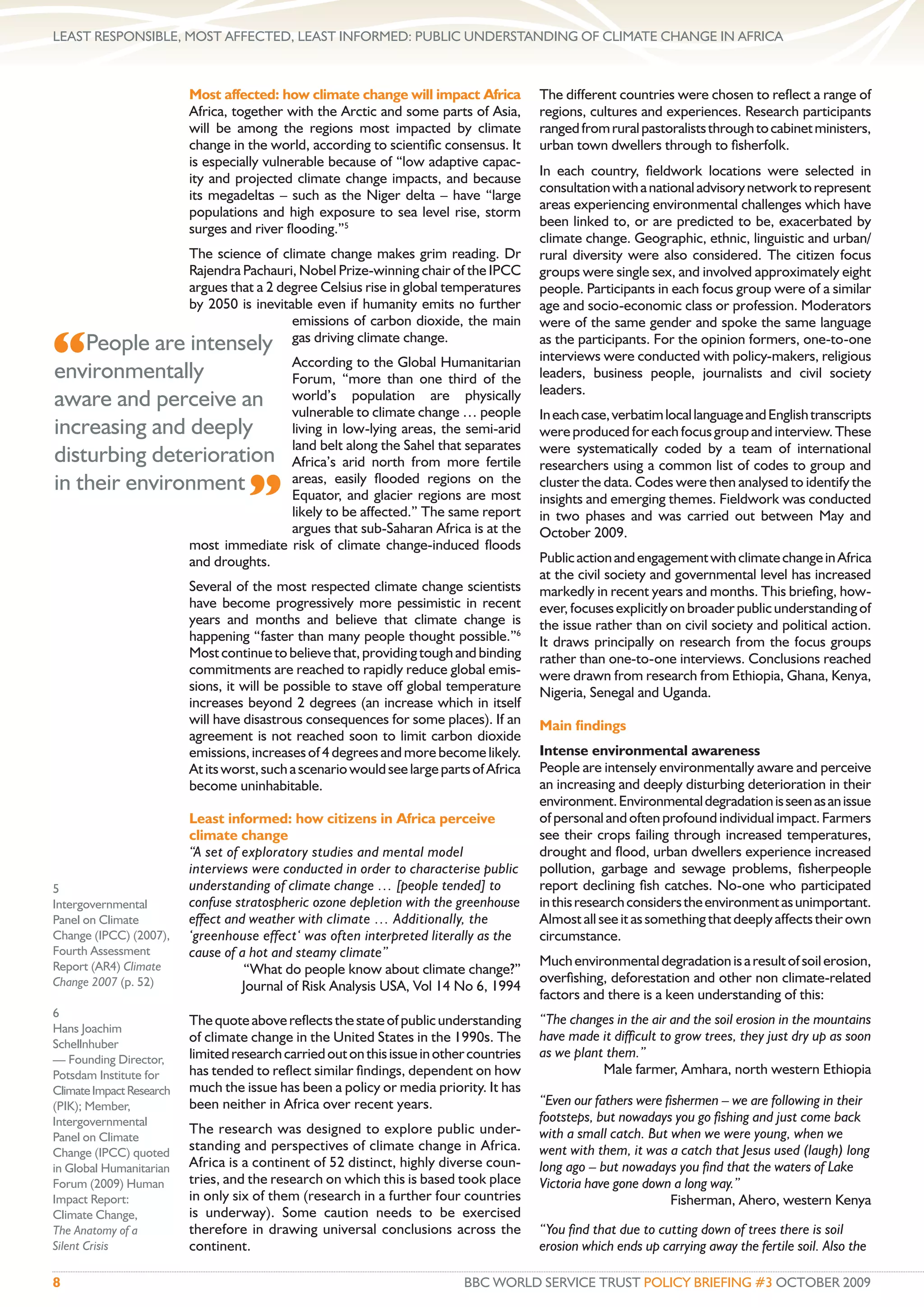 LEAST RESPONSIBLE, MOST AFFECTED, LEAST INFORMED: PUBLIC UNDERSTANDING OF CLIMATE CHANGE IN AFRICA



                          Most affected: how climate change will impact Africa            The different countries were chosen to reﬂect a range of
                          Africa, together with the Arctic and some parts of Asia,        regions, cultures and experiences. Research participants
                          will be among the regions most impacted by climate              ranged from rural pastoralists through to cabinet ministers,
                          change in the world, according to scientiﬁc consensus. It       urban town dwellers through to ﬁsherfolk.
                          is especially vulnerable because of “low adaptive capac-
                                                                                          In each country, ﬁeldwork locations were selected in
                          ity and projected climate change impacts, and because
                                                                                          consultation with a national advisory network to represent
                          its megadeltas – such as the Niger delta – have “large
                                                                                          areas experiencing environmental challenges which have
                          populations and high exposure to sea level rise, storm
                                                                                          been linked to, or are predicted to be, exacerbated by
                          surges and river ﬂooding.”5
                                                                                          climate change. Geographic, ethnic, linguistic and urban/
                          The science of climate change makes grim reading. Dr            rural diversity were also considered. The citizen focus
                          Rajendra Pachauri, Nobel Prize-winning chair of the IPCC        groups were single sex, and involved approximately eight
                          argues that a 2 degree Celsius rise in global temperatures      people. Participants in each focus group were of a similar
                          by 2050 is inevitable even if humanity emits no further         age and socio-economic class or profession. Moderators
                                            emissions of carbon dioxide, the main         were of the same gender and spoke the same language

“People are intensely
                                            gas driving climate change.                   as the participants. For the opinion formers, one-to-one
                              According to the Global Humanitarian                        interviews were conducted with policy-makers, religious
environmentally               Forum, “more than one third of the                          leaders, business people, journalists and civil society
                                                                                          leaders.
aware and perceive an world’s population change … people
                              vulnerable to climate
                                                       are physically
                                                                                          In each case, verbatim local language and English transcripts
increasing and deeply         living in low-lying areas, the semi-arid                    were produced for each focus group and interview. These
                              land belt along the Sahel that separates                    were systematically coded by a team of international
disturbing deterioration Africa’s arid north from more fertile                            researchers using a common list of codes to group and
in their environment
                                    ”
                              areas, easily ﬂooded regions on the                         cluster the data. Codes were then analysed to identify the
                              Equator, and glacier regions are most                       insights and emerging themes. Fieldwork was conducted
                              likely to be affected.” The same report                     in two phases and was carried out between May and
                              argues that sub-Saharan Africa is at the                    October 2009.
               most immediate risk of climate change-induced ﬂoods
               and droughts.                                                              Public action and engagement with climate change in Africa
                                                                                          at the civil society and governmental level has increased
                          Several of the most respected climate change scientists         markedly in recent years and months. This brieﬁng, how-
                          have become progressively more pessimistic in recent            ever, focuses explicitly on broader public understanding of
                          years and months and believe that climate change is             the issue rather than on civil society and political action.
                          happening “faster than many people thought possible.”6          It draws principally on research from the focus groups
                          Most continue to believe that, providing tough and binding      rather than one-to-one interviews. Conclusions reached
                          commitments are reached to rapidly reduce global emis-          were drawn from research from Ethiopia, Ghana, Kenya,
                          sions, it will be possible to stave off global temperature      Nigeria, Senegal and Uganda.
                          increases beyond 2 degrees (an increase which in itself
                          will have disastrous consequences for some places). If an       Main ﬁndings
                          agreement is not reached soon to limit carbon dioxide
                          emissions, increases of 4 degrees and more become likely.       Intense environmental awareness
                          At its worst, such a scenario would see large parts of Africa   People are intensely environmentally aware and perceive
                          become uninhabitable.                                           an increasing and deeply disturbing deterioration in their
                                                                                          environment. Environmental degradation is seen as an issue
                          Least informed: how citizens in Africa perceive                 of personal and often profound individual impact. Farmers
                          climate change                                                  see their crops failing through increased temperatures,
                          “A set of exploratory studies and mental model                  drought and ﬂood, urban dwellers experience increased
                          interviews were conducted in order to characterise public       pollution, garbage and sewage problems, ﬁsherpeople
5                         understanding of climate change … [people tended] to            report declining ﬁsh catches. No-one who participated
Intergovernmental         confuse stratospheric ozone depletion with the greenhouse       in this research considers the environment as unimportant.
Panel on Climate          effect and weather with climate … Additionally, the             Almost all see it as something that deeply affects their own
Change (IPCC) (2007),     ‘greenhouse effect‘ was often interpreted literally as the      circumstance.
Fourth Assessment         cause of a hot and steamy climate”
Report (AR4) Climate                                                                      Much environmental degradation is a result of soil erosion,
                                    “What do people know about climate change?”
Change 2007 (p. 52)                                                                       overﬁshing, deforestation and other non climate-related
                                    Journal of Risk Analysis USA, Vol 14 No 6, 1994
                                                                                          factors and there is a keen understanding of this:
6
                          The quote above reﬂects the state of public understanding       “The changes in the air and the soil erosion in the mountains
Hans Joachim
                          of climate change in the United States in the 1990s. The        have made it difﬁcult to grow trees, they just dry up as soon
Schellnhuber
— Founding Director,      limited research carried out on this issue in other countries   as we plant them.”
Potsdam Institute for     has tended to reﬂect similar ﬁndings, dependent on how                     Male farmer, Amhara, north western Ethiopia
Climate Impact Research   much the issue has been a policy or media priority. It has
(PIK); Member,            been neither in Africa over recent years.                       “Even our fathers were ﬁshermen – we are following in their
Intergovernmental                                                                         footsteps, but nowadays you go ﬁshing and just come back
                          The research was designed to explore public under-              with a small catch. But when we were young, when we
Panel on Climate
Change (IPCC) quoted
                          standing and perspectives of climate change in Africa.          went with them, it was a catch that Jesus used (laugh) long
in Global Humanitarian    Africa is a continent of 52 distinct, highly diverse coun-      long ago – but nowadays you ﬁnd that the waters of Lake
Forum (2009) Human        tries, and the research on which this is based took place       Victoria have gone down a long way.”
Impact Report:            in only six of them (research in a further four countries                               Fisherman, Ahero, western Kenya
Climate Change,           is underway). Some caution needs to be exercised
The Anatomy of a          therefore in drawing universal conclusions across the           “You ﬁnd that due to cutting down of trees there is soil
Silent Crisis             continent.                                                      erosion which ends up carrying away the fertile soil. Also the

8                                                                           BBC WORLD SERVICE TRUST POLICY BRIEFING #3 OCTOBER 2009
 