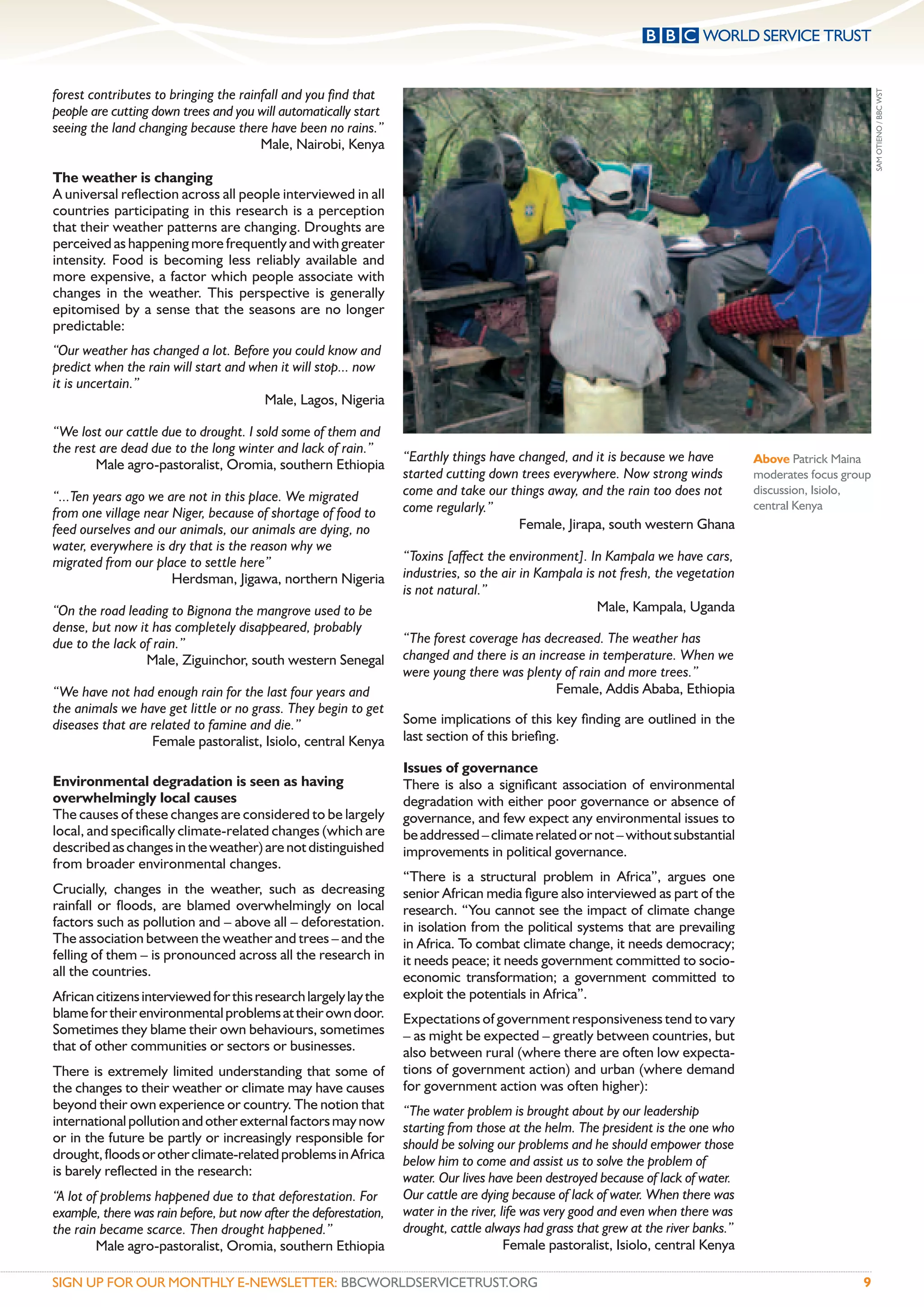 forest contributes to bringing the rainfall and you ﬁnd that




                                                                                                                                                             SAM OTIENO / BBC WST
people are cutting down trees and you will automatically start
seeing the land changing because there have been no rains.”
                                       Male, Nairobi, Kenya

The weather is changing
A universal reﬂection across all people interviewed in all
countries participating in this research is a perception
that their weather patterns are changing. Droughts are
perceived as happening more frequently and with greater
intensity. Food is becoming less reliably available and
more expensive, a factor which people associate with
changes in the weather. This perspective is generally
epitomised by a sense that the seasons are no longer
predictable:
“Our weather has changed a lot. Before you could know and
predict when the rain will start and when it will stop... now
it is uncertain.”
                                       Male, Lagos, Nigeria

“We lost our cattle due to drought. I sold some of them and
the rest are dead due to the long winter and lack of rain.”
                                                                   “Earthly things have changed, and it is because we have           Above Patrick Maina
        Male agro-pastoralist, Oromia, southern Ethiopia
                                                                   started cutting down trees everywhere. Now strong winds           moderates focus group
“...Ten years ago we are not in this place. We migrated            come and take our things away, and the rain too does not          discussion, Isiolo,
                                                                   come regularly.”                                                  central Kenya
from one village near Niger, because of shortage of food to
feed ourselves and our animals, our animals are dying, no                               Female, Jirapa, south western Ghana
water, everywhere is dry that is the reason why we
migrated from our place to settle here”                            “Toxins [affect the environment]. In Kampala we have cars,
                      Herdsman, Jigawa, northern Nigeria           industries, so the air in Kampala is not fresh, the vegetation
                                                                   is not natural.”
“On the road leading to Bignona the mangrove used to be                                                 Male, Kampala, Uganda
dense, but now it has completely disappeared, probably
due to the lack of rain.”                                          “The forest coverage has decreased. The weather has
                 Male, Ziguinchor, south western Senegal           changed and there is an increase in temperature. When we
                                                                   were young there was plenty of rain and more trees.”
“We have not had enough rain for the last four years and                                      Female, Addis Ababa, Ethiopia
the animals we have get little or no grass. They begin to get
diseases that are related to famine and die.”                      Some implications of this key ﬁnding are outlined in the
                  Female pastoralist, Isiolo, central Kenya        last section of this brieﬁng.

                                                                   Issues of governance
Environmental degradation is seen as having                        There is also a signiﬁcant association of environmental
overwhelmingly local causes                                        degradation with either poor governance or absence of
The causes of these changes are considered to be largely           governance, and few expect any environmental issues to
local, and speciﬁcally climate-related changes (which are          be addressed – climate related or not – without substantial
described as changes in the weather) are not distinguished         improvements in political governance.
from broader environmental changes.
                                                                   “There is a structural problem in Africa”, argues one
Crucially, changes in the weather, such as decreasing              senior African media ﬁgure also interviewed as part of the
rainfall or ﬂoods, are blamed overwhelmingly on local              research. “You cannot see the impact of climate change
factors such as pollution and – above all – deforestation.         in isolation from the political systems that are prevailing
The association between the weather and trees – and the            in Africa. To combat climate change, it needs democracy;
felling of them – is pronounced across all the research in         it needs peace; it needs government committed to socio-
all the countries.                                                 economic transformation; a government committed to
African citizens interviewed for this research largely lay the     exploit the potentials in Africa”.
blame for their environmental problems at their own door.          Expectations of government responsiveness tend to vary
Sometimes they blame their own behaviours, sometimes               – as might be expected – greatly between countries, but
that of other communities or sectors or businesses.                also between rural (where there are often low expecta-
There is extremely limited understanding that some of              tions of government action) and urban (where demand
the changes to their weather or climate may have causes            for government action was often higher):
beyond their own experience or country. The notion that            “The water problem is brought about by our leadership
international pollution and other external factors may now         starting from those at the helm. The president is the one who
or in the future be partly or increasingly responsible for         should be solving our problems and he should empower those
drought, ﬂoods or other climate-related problems in Africa         below him to come and assist us to solve the problem of
is barely reﬂected in the research:                                water. Our lives have been destroyed because of lack of water.
“A lot of problems happened due to that deforestation. For         Our cattle are dying because of lack of water. When there was
example, there was rain before, but now after the deforestation,   water in the river, life was very good and even when there was
the rain became scarce. Then drought happened.”                    drought, cattle always had grass that grew at the river banks.”
         Male agro-pastoralist, Oromia, southern Ethiopia                               Female pastoralist, Isiolo, central Kenya

SIGN UP FOR OUR MONTHLY E-NEWSLETTER: BBCWORLDSERVICETRUST.ORG                                                                                          9
 