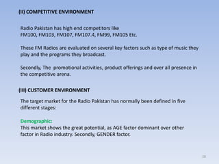 28
(II) COMPETITIVE ENVIRONMENT
Radio Pakistan has high end competitors like
FM100, FM103, FM107, FM107.4, FM99, FM105 Etc.
These FM Radios are evaluated on several key factors such as type of music they
play and the programs they broadcast.
Secondly, The promotional activities, product offerings and over all presence in
the competitive arena.
(III) CUSTOMER ENVIRONMENT
The target market for the Radio Pakistan has normally been defined in five
different stages:
Demographic:
This market shows the great potential, as AGE factor dominant over other
factor in Radio industry. Secondly, GENDER factor.
 