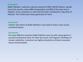 29
Geographic:
Radio Pakistan’s extensive national network of MW, SW,FM stations spread
across the country, covers 98% of population and 80% of the total area in
Pakistan. It has a presence in more than 64 cities including the 5 big cities of
Pakistan. This market also shows great deal for them.
Behavioral:
Listener who listens to Radio Pakistan is very loyal to them as per survey
mentioned above.
Situational:
For many different occasions Radio Pakistan came up with unique game or
any kind of attractive show. For New Year event, Eid Programs, Birthdays of
renown celebrities. Customers are highly attracted to all these innovative
shows and participate.
 