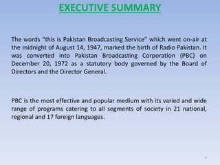EXECUTIVE SUMMARY
The words “this is Pakistan Broadcasting Service” which went on-air at
the midnight of August 14, 1947, marked the birth of Radio Pakistan. It
was converted into Pakistan Broadcasting Corporation (PBC) on
December 20, 1972 as a statutory body governed by the Board of
Directors and the Director General.
PBC is the most effective and popular medium with its varied and wide
range of programs catering to all segments of society in 21 national,
regional and 17 foreign languages.
3
 