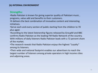 31
(b) INTERNAL ENVIRONMENT
Strengths:
•Radio Pakistan is known for giving superior quality of Pakistani music ,
programs, value add and benefits to their customers.
•It delivers the best combination of innovative content and interesting
initiatives.
•Serve each and every section of public starting from the children to 70
plus aged.
•According to the latest listenership figures released by GroupM and BBC
confirms Radio Pakistan as the leading FM Radio Network of the country.
With millions of daily listeners Radio Pakistan leads with a 72 percent share
of the market.
•The research reveals that Radio Pakistan enjoys the highest “Loyalty”
among its listeners.
•Their wide and national footprint enables our advertisers to reach the
largest number of listeners among private operators in high income cities
and adjoining areas.
 