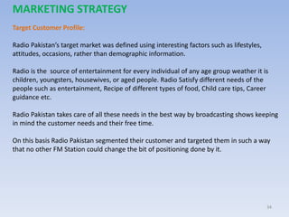 34
MARKETING STRATEGY
Target Customer Profile:
Radio Pakistan’s target market was defined using interesting factors such as lifestyles,
attitudes, occasions, rather than demographic information.
Radio is the source of entertainment for every individual of any age group weather it is
children, youngsters, housewives, or aged people. Radio Satisfy different needs of the
people such as entertainment, Recipe of different types of food, Child care tips, Career
guidance etc.
Radio Pakistan takes care of all these needs in the best way by broadcasting shows keeping
in mind the customer needs and their free time.
On this basis Radio Pakistan segmented their customer and targeted them in such a way
that no other FM Station could change the bit of positioning done by it.
 