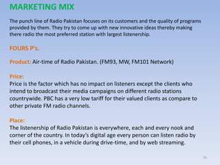 35
MARKETING MIX
The punch line of Radio Pakistan focuses on its customers and the quality of programs
provided by them. They try to come up with new innovative ideas thereby making
there radio the most preferred station with largest listenership.
FOURS P’s.
Product: Air-time of Radio Pakistan. (FM93, MW, FM101 Network)
Price:
Price is the factor which has no impact on listeners except the clients who
intend to broadcast their media campaigns on different radio stations
countrywide. PBC has a very low tariff for their valued clients as compare to
other private FM radio channels.
Place:
The listenership of Radio Pakistan is everywhere, each and every nook and
corner of the country. In today’s digital age every person can listen radio by
their cell phones, in a vehicle during drive-time, and by web streaming.
 