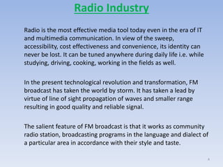 Radio Industry
Radio is the most effective media tool today even in the era of IT
and multimedia communication. In view of the sweep,
accessibility, cost effectiveness and convenience, its identity can
never be lost. It can be tuned anywhere during daily life i.e. while
studying, driving, cooking, working in the fields as well.
In the present technological revolution and transformation, FM
broadcast has taken the world by storm. It has taken a lead by
virtue of line of sight propagation of waves and smaller range
resulting in good quality and reliable signal.
The salient feature of FM broadcast is that it works as community
radio station, broadcasting programs in the language and dialect of
a particular area in accordance with their style and taste.
4
 