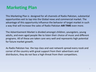 This Marketing Plan is designed for all channels of Radio Pakistan, substantial
opportunities exit to tap into the Global news and commercial market. The
advantage of this opportunity influence the behavior of target market in such
a way that will increase the sales of Radio Pakistan AIR TIME even more.
The Advertisement Market is divided amongst children, youngsters, young
adults, and even aged people like to listen their choice of music and different
programs. All of these are taken care very well and represents high potential
for future market growth.
As Radio Pakistan has the top class and vast network spread every nook and
corner of the country with great support from their advertisers and
distributors, they do not face a high threat from their competitors.
5
Marketing Plan
 