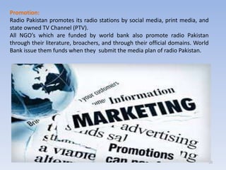 50
Promotion:
Radio Pakistan promotes its radio stations by social media, print media, and
state owned TV Channel (PTV).
All NGO’s which are funded by world bank also promote radio Pakistan
through their literature, broachers, and through their official domains. World
Bank issue them funds when they submit the media plan of radio Pakistan.
 