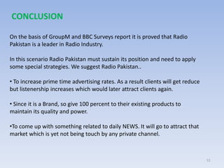 51
On the basis of GroupM and BBC Surveys report it is proved that Radio
Pakistan is a leader in Radio Industry.
In this scenario Radio Pakistan must sustain its position and need to apply
some special strategies. We suggest Radio Pakistan..
• To increase prime time advertising rates. As a result clients will get reduce
but listenership increases which would later attract clients again.
• Since it is a Brand, so give 100 percent to their existing products to
maintain its quality and power.
•To come up with something related to daily NEWS. It will go to attract that
market which is yet not being touch by any private channel.
CONCLUSION
 