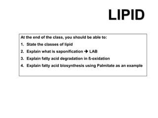 At the end of the class, you should be able to:
1. State the classes of lipid
2. Explain what is saponification  LAB
3. Explain fatty acid degradation in ß-oxidation
4. Explain fatty acid biosynthesis using Palmitate as an example
LIPID
 