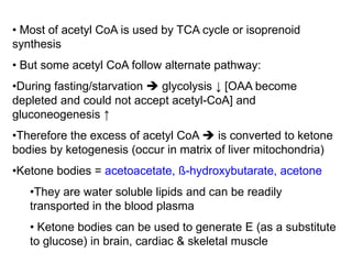 • Most of acetyl CoA is used by TCA cycle or isoprenoid
synthesis
• But some acetyl CoA follow alternate pathway:
•During fasting/starvation  glycolysis ↓ [OAA become
depleted and could not accept acetyl-CoA] and
gluconeogenesis ↑
•Therefore the excess of acetyl CoA  is converted to ketone
bodies by ketogenesis (occur in matrix of liver mitochondria)
•Ketone bodies = acetoacetate, ß-hydroxybutarate, acetone
•They are water soluble lipids and can be readily
transported in the blood plasma
• Ketone bodies can be used to generate E (as a substitute
to glucose) in brain, cardiac & skeletal muscle
 