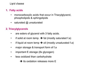 Lipid classes
1. Fatty acids
• monocarboxylic acids that occur in Triacylglycerol,
phospholipids & sphingolipids
• saturated @ unsaturated
2. Triacylglycerols
• are esters of glycerol with 3 fatty acids.
• if solid at room temp.  fat (mostly saturated f.a)
• if liquid at room temp  oil (mostly unsaturated f.a)
• major storage & transport form of f.a
• important E storage (8x glycogen)
• less oxidized than carbohydrate
 its oxidation releases more E
 