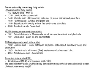 Some naturally occurring fatty acids:
SFA (saturated fatty acids):
- 4:0 Butyric acid - Milk fat
- 12:0 Lauric acid - coconut oil
- 14:0 Myristic acid - Coconut oil, palm nut oil, most animal and plant fats
- 16:0 Palmitic acid - Animal and plant fats
- 18:0 Stearic acid - Mostly animal fats and some plant fats
- 20:0 Arachidic acid - Peanut oil
MUFA (monounsaturated fatty acids):
- 16:1 Palmitoleic acid - Marine oils, small amount in animal and plant oils
- 18:1 Oleic acid - palm oil and animal fats
PUFA (polyunsaturated fatty acids):
- 18:2 Linoleic acid - Corn, safflower, soybean, cottonseed, sunflower seed and
peanut oil
- 18:3 Linolenic acid - Linseed (flax), soybean and other seed oils
- 20:4 Arachidonic acid - Animal fats
Essential fatty acids (EFA):
- Linoleic acid (18:2) and linolenic acid (18:3)
are essential fatty acids (human body cannot synthesize these fatty acids due to lack
of desaturase enzymes)17
 