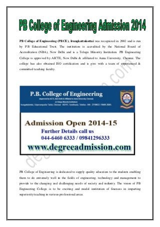 PB College of Engineering (PBCE), Irungkattukottai was recognized in 2002 and is run
by P.B Educational Trust. The institution is accredited by the National Board of
Accreditation (NBA), New Delhi and is a Telugu Minority Institution. PB Engineering
College is approved by AICTE, New Delhi & affiliated to Anna University, Chennai. The
college has also obtained ISO certification and is give with a team of experienced &
committed teaching faculty.
PB College of Engineering is dedicated to supply quality education to the students enabling
them to do extremely well in the fields of engineering, technology and management to
provide to the changing and challenging needs of society and industry. The vision of PB
Engineering College is to be exciting and model institution of fineness in imparting
superiority teaching in various professional areas.
 
