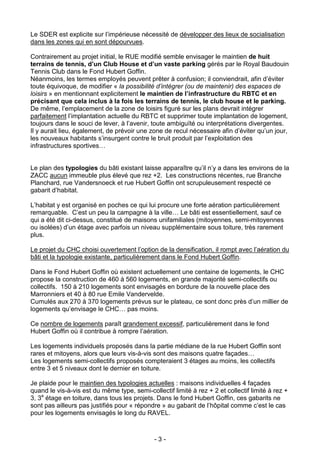 Le SDER est explicite sur l’impérieuse nécessité de développer des lieux de socialisation
dans les zones qui en sont dépourvues.

Contrairement au projet initial, le RUE modifié semble envisager le maintien de huit
terrains de tennis, d’un Club House et d’un vaste parking gérés par le Royal Baudouin
Tennis Club dans le Fond Hubert Goffin.
Néanmoins, les termes employés peuvent prêter à confusion; il conviendrait, afin d’éviter
toute équivoque, de modifier « la possibilité d’intégrer (ou de maintenir) des espaces de
loisirs » en mentionnant explicitement le maintien de l’infrastructure du RBTC et en
précisant que cela inclus à la fois les terrains de tennis, le club house et le parking.
De même, l’emplacement de la zone de loisirs figuré sur les plans devrait intégrer
parfaitement l’implantation actuelle du RBTC et supprimer toute implantation de logement,
toujours dans le souci de lever, à l’avenir, toute ambiguïté ou interprétations divergentes.
Il y aurait lieu, également, de prévoir une zone de recul nécessaire afin d’éviter qu’un jour,
les nouveaux habitants s’insurgent contre le bruit produit par l’exploitation des
infrastructures sportives…


Le plan des typologies du bâti existant laisse apparaître qu’il n’y a dans les environs de la
ZACC aucun immeuble plus élevé que rez +2. Les constructions récentes, rue Branche
Planchard, rue Vandersnoeck et rue Hubert Goffin ont scrupuleusement respecté ce
gabarit d’habitat.

L’habitat y est organisé en poches ce qui lui procure une forte aération particulièrement
remarquable. C’est un peu la campagne à la ville… Le bâti est essentiellement, sauf ce
qui a été dit ci-dessus, constitué de maisons unifamiliales (mitoyennes, semi-mitoyennes
ou isolées) d’un étage avec parfois un niveau supplémentaire sous toiture, très rarement
plus.

Le projet du CHC choisi ouvertement l’option de la densification, il rompt avec l’aération du
bâti et la typologie existante, particulièrement dans le Fond Hubert Goffin.

Dans le Fond Hubert Goffin où existent actuellement une centaine de logements, le CHC
propose la construction de 460 à 560 logements, en grande majorité semi-collectifs ou
collectifs. 150 à 210 logements sont envisagés en bordure de la nouvelle place des
Marronniers et 40 à 80 rue Emile Vandervelde.
Cumulés aux 270 à 370 logements prévus sur le plateau, ce sont donc près d’un millier de
logements qu’envisage le CHC… pas moins.

Ce nombre de logements paraît grandement excessif, particulièrement dans le fond
Hubert Goffin où il contribue à rompre l’aération.

Les logements individuels proposés dans la partie médiane de la rue Hubert Goffin sont
rares et mitoyens, alors que leurs vis-à-vis sont des maisons quatre façades…
Les logements semi-collectifs proposés compteraient 3 étages au moins, les collectifs
entre 3 et 5 niveaux dont le dernier en toiture.

Je plaide pour le maintien des typologies actuelles : maisons individuelles 4 façades
quand le vis-à-vis est du même type, semi-collectif limité à rez + 2 et collectif limité à rez +
3, 3e étage en toiture, dans tous les projets. Dans le fond Hubert Goffin, ces gabarits ne
sont pas ailleurs pas justifiés pour « répondre » au gabarit de l’hôpital comme c’est le cas
pour les logements envisagés le long du RAVEL.



                                              -3-
 