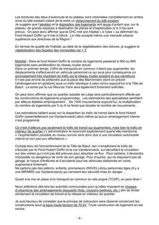 Les bordures des talus d’autoroute et du plateau sont urbanisées complètement en arrière
zone du bâti existant créant de la sorte un cloisonnement du bâti existant.
Je suggère que l’aération et la disposition des logements soit revue d’autant que, sur le
plateau, de grands espaces à destination de places et d’esplanades (2 à 3 ha) sont
prévus. On peut donc affirmer que le CHC met son hôpital « à l’aise » au détriment du
Fond Hubert Goffin qu’il met à l’étroit. La Ville accepte même une intensité urbaine
supérieure aux directives de la Région !

En termes de qualité de l’habitat, au-delà de la végétalisation des toitures, je suggère la
végétalisation des façades des immeubles rez + 3.


Mobilité : Dans le fond Hubert Goffin le nombre de logements passerait à 560 ou 660
logements sans amélioration du réseau routier actuel.
Dans un premier temps, l’offre de transports en commun n’étant pas augmentée, les
déplacements s’effectueront en véhicule personnel ce qui aura pour conséquence un
accroissement très important du trafic sur le réseau routier existant et aux carrefours.
Il n’est pas erroné de prétendre que la place des Marronniers (dont on prévoit
l’aménagement en giratoire) aura un trafic identique à celui connu aujourd’hui à la Tête de
Bœuf. La sortie par la rue Maurice Yans sera également fortement sollicitée.

On peut donc affirmer que ce quartier paisible de Liège sera particulièrement affecté par
les constructions de logements programmées. Les estimations des spécialistes semblent
par ailleurs établies empiriquement… De 1500 mouvements aujourd’hui, la multiplication
du nombre de logements par 5 ou 6 ne ferait que doubler le nombre de mouvements…

Les estimations tablent aussi sur la disparition du trafic de transit dans le fond Hubert
Goffin (essentiellement rue Vandersnoeck) alors même qu’aucun aménagement interne
n’est programmé.

Ce n’est d’ailleurs pas seulement le trafic de transit qui augmentera, mais bien le trafic en
intérieur de quartier ! L’administration le reconnaît explicitement quand elle mentionne
« l’augmentation possible du niveau sonore sera donc due à une circulation automobile
interne et non pas aux affectations ».

Compte tenu de l’encombrement de la Tête de Bœuf, rien n’empêchera le trafic de
s’écouler par le Fond Hubert Goffin et la rue Vandersnoeck, sur-densifiant la circulation
sur des voiries qui n’ont pas été prévues pour absorber ce flux. Pour certains, il deviendra
impossible ou dangereux de sortir de son garage. Pour d’autres, qui ne disposent pas de
garage, le risque d’éraflures et d’accidents pour les véhicules stationnés en voirie,
augmentera fortement.
Ne parlons pas des piétons, enfants, promeneurs (RAVEL) et/ou personnes âges (il y a
une MR/MRS rue Vandersnoeck) qui verraient leur sécurité mise en danger…

Quant à la mis en place d’un transport en commun en site propre (TCSP), on peut rêver !

Nous sollicitons dès lors les autorités communales pour qu’elles imposent en charges
d’urbanisme des aménagements dissuasifs (îlots, coussins berlinois, etc.) afin de limiter
strictement la circulation de transit et la vitesse en intérieur de quartier.

Je suis heureux de constater que le principe de précaution sera observé concernant les
constructions sous la ligne haute tension de 70 kV. Toute construction de logement en est
exclue.

                                             -4-
 